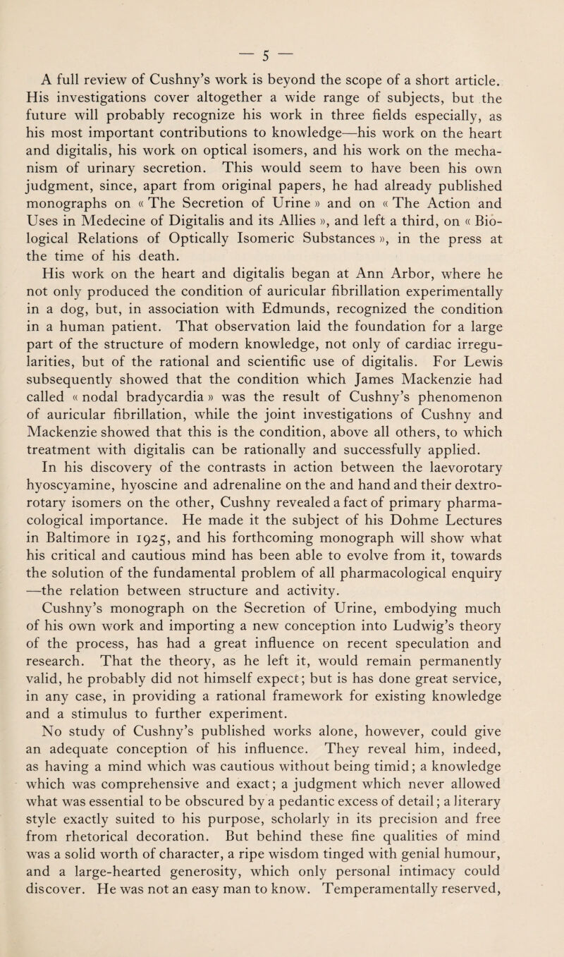 A full review of Cushny’s work is beyond the scope of a short article. His investigations cover altogether a wide range of subjects, but the future will probably recognize his work in three fields especially, as his most important contributions to knowledge—his work on the heart and digitalis, his work on optical isomers, and his work on the mecha- nism of urinary sécrétion. This would seem to hâve been his own judgment, since, apart from original papers, he had already published monographs on « The Sécrétion of Urine » and on « The Action and Uses in Medecine of Digitalis and its Allies », and left a third, on « Bio- logical Relations of Optically Isomeric Substances », in the press at the time of his death. His work on the heart and digitalis began at Ann Arbor, where he not only produced the condition of auricular fibrillation experimentally in a dog, but, in association with Edmunds, recognized the condition in a human patient. That observation laid the foundation for a large part of the structure of modem knowledge, not only of cardiac irregu- larities, but of the rational and scientific use of digitalis. For Lewis subsequently showed that the condition which James Mackenzie had called « nodal bradycardia » was the resuit of Cushny’s phenomenon of auricular fibrillation, while the joint investigations of Cushny and Mackenzie showed that this is the condition, above ail others, to which treatment with digitalis can be rationally and successfully applied. In his discovery of the contrasts in action between the laevorotary hyoscyamine, hyoscine and adrénaline on the and hand and their dextro- rotary isomers on the other, Cushny revealed a fact of primary pharma- cological importance. He made it the subject of his Dohme Lectures in Baltimore in 1925, and his forthcoming monograph will show what his critical and cautions mind has been able to evolve from it, towards the solution of the fondamental problem of ail pharmacological enquiry —the relation between structure and activity. Cushny’s monograph on the Sécrétion of Urine, embodying much of his own work and importing a new conception into Ludwig’s theory of the process, has had a great influence on recent spéculation and research. That the theory, as he left it, would remain permanently valid, he probably did not himself expect; but is has done great service, in any case, in providing a rational framework for existing knowledge and a stimulus to further experiment. No study of Cushny’s published works alone, however, could give an adéquate conception of his influence. They reveal him, indeed, as having a mind which was cautions without being timid ; a knowledge which was comprehensive and exact; a judgment which never allowed what was essential to be obscured by a pedantic excess of detail ; a literary style exactly suited to his purpose, scholarly in its précision and free from rhetorical décoration. But behind these fine qualifies of mind was a solid worth of character, a ripe wisdom tinged with génial humour, and a large-hearted generosity, which only personal intimacy could discover. He was not an easy man to know. Temperamentally reserved,