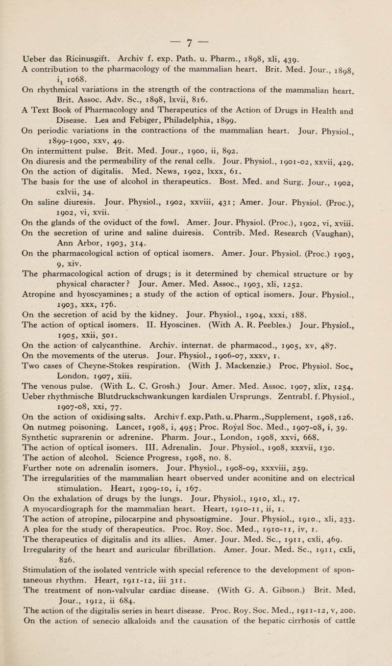 Ueber das Ricinusgift. Archiv f. exp. Path. u. Pharm., 1898, xli, 439. A contribution to the pharmacology of the mammalian heart. Brit. Med. Jour., 1898, i^ 1068. On rhythmical variations in the strength of the contractions of the mammalian heart. Brit. Assoc. Adv. Sc., 1898, Ixvii, 816. A Text Book of Pharmacology and Therapeutics of the Action of Drugs in Health and Disease. Lea and Febiger, Philadelphia, 1899. On periodic variations in the contractions of the mammalian heart. Jour. Physiol., 1899-1900, XXV, 49. On intermittent puise. Brit. Med. Jour., 1900, ii, 892. On diuresis and the permeability of the rénal cells. Jour. Physiol., 1901-02, xxvii, 429. On the action of digitalis. Med. News, 1902, Ixxx, 61. The basis for the use of alcohol in therapeutics. Bost. Med. and Surg. Jour., 1902, cxlvii, 34. On saline diuresis. Jour. Physiol., 1902, xxviii, 431; Amer. Jour. Physiol. (Proc.), 1902, vi, xvii. On the glands of the oviduct of the fowl. Amer. Jour. Physiol. (Proc.), 1902, vi, xviii. On the sécrétion of urine and saline duiresis. Contrib. Med. Research (Vaughan), Ann Arbor, 1903, 314. On the pharmacological action of optical isomers. Amer. Jour. Physiol. (Proc.) 1903, 9, xiv. The pharmacological action of drugs; is it determined by Chemical structure or by physical character.? Jour. Amer. Med. Assoc., 1903, xli, 1252. Atropine and hyoscyamines• a study of the action of optical isomers. Jour. Physiol., 1903, XXX, 176. On the sécrétion of acid by the kidney. Jour. Physiol., 1904, xxxi, 188. The action of optical isomers. II. Hyoscines. (With A. R. Peebles.) Jour. Physiol., 1905, xxii, 501. On the action of calycanthine. Archiv. internat, de pharmacod., 1905, xv, 487. On the movements of the utérus. Jour. Physiol., 1906-07, xxxv, i,. Two cases of Cheyne-Stokes respiration. (With J. Mackenzie.) Proc. Physiol. Soc., London. 1907, xiii. The venons puise. (With L. C. Grosh.) Jour. Amer. Med. Assoc. 1907, xlix, 1254. Ueber rhythmische Blutdruckschwankungen kardialen Ursprungs. Zentrabl. f. Physiol., 1907-08, xxi, 77. On the action of oxidising salts. Archiv f. exp. Path. u. Pharm., Supplément, 1908,126. On nutmeg poisoning. Lancet, 1908, i, 495; Proc. Royal Soc. Med., 1907-08, i, 39. Synthetic suprarenin or adrenine. Pharm. Jour., London, 1908, xxvi, 668. The action of optical isomers. III. Adrenalin. Jour. Physiol., 1908, xxxvii, 130. The action of alcohol. Science Progress, 1908, no. 8. Further note on adrenalin isomers. Jour. Physiol., 1908-09, xxxviii, 259. The irregularities of the mammalian heart observed under aconitine and on electrical stimulation. Heart, 1909-10, i, 167. On the exhalation of drugs by the lungs. Jour. Physiol., 1910, xl., 17. A myocardiograph for the mammalian heart. Heart, 1910-11, ii, i. The action of atropine, pilocarpine and physostigmine. Jour. Physiol., 1910., xli, 233. A plea for the study of therapeutics. Proc. Roy. Soc. Med., 1910-11, iv, i. The therapeutics of digitalis and its allies. Amer. Jour. Med. Sc., 1911, cxli, 469. Irregularity of the heart and auricular fibrillation. Amer. Jour. Med. Sc., 1911, cxli, 826. Stimulation of the isolated ventricle with spécial reference to the development of spon- taneous rhythm. Heart, 1911-12, iii 311. The treatment of non-valvular cardiac disease. (With G. A. Gibson.) Brit. Med. Jour., 1912, ii 684. The action of the digitalis sériés in heart disease. Proc. Roy. Soc. Med., 1911-12, v, 200. On the action of senecio alkaloids and the causation of the hepatic cirrhosis of cattle