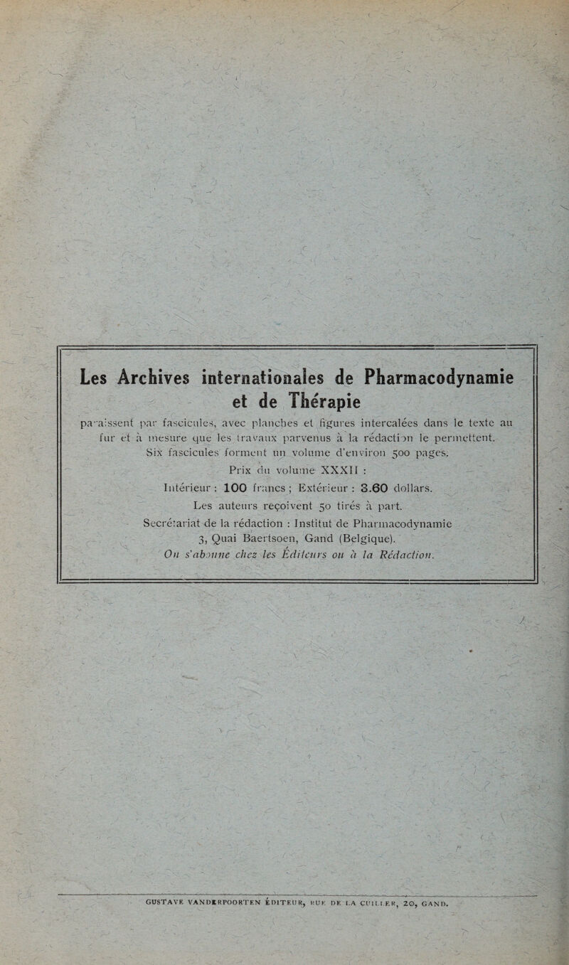 .'vf.r i J. , '.V /x- r y, Les Archives internationales de Pharmacodynamie et de Thérapie pa''aissen{ par fascicules, avec planches et figures intercalées dans le texte au fur et à mesure que les travaux parvenus à la rédaction le permettent. Six fascicules forment un volume d’environ 500 pages. Prix du volume XXXII : Intérieur : 100 francs ; Extérieur : 3.60 dollars. Les auteurs reçoivent 50 tirés à paît. Secrétariat de la rédaction : Institut de Pharmacodynamie 3, Quai Baertsoen, Gand (Belgique). / On s'abonne chez les Ediieurs ou à la Rédaction. '•TO ■ ' i -O?. ' -...J'; ' '0 ' .‘ V > ■■ \ ' 0 • . / ~i r. P c 0- GUSTAVE VANDIRPOORTEN EDITEUR^ RUE DE I.A CUII.I.ER, 20, GAND. f t-