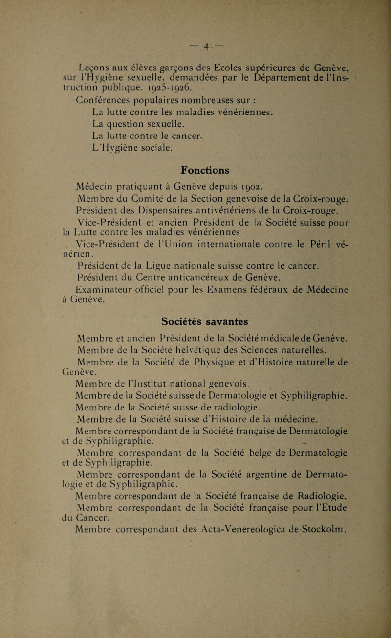 — 4- — r.eçons aux élèves garçons des Ecoles supérieures de Genève, sur l’Hygiène sexuelle, demandées par le Département de l’Ins¬ truction publique. 1925-1926. Conférences populaires nombreuses sur : La lutte contre les maladies vénériennes. La question sexuelle. La lutte contre le cancer. L’Hygiène sociale. Fonctions Médecin pratiquant à Genève depuis 1902. Membre du Comité de la Section genevoise de la Croix-rouge. Président des Dispensaires antivénériens de la Croix-rouge. Vice-Président et ancien Président de la Société suisse pour la Lutte contre les maladies vénériennes Vice-Président de l’Union internationale contre le Péril vé¬ nérien . Président de la Ligue nationale suisse contre le cancer. Président du Centre anticancéreux de Genève. Examinateur officiel pour les Examens fédéraux de Médecine à Genève. Sociétés savantes Membre et ancien Président de la Société médicale de Genève. Membre de la Société helvétique des Sciences naturelles. Membre de la Société de Physique et d’Histoire naturelle de Genève. Membre de l’Institut national genevois. Membre de la Société suisse de Dermatologie et Syphiligraphie. Membre de la Société suisse de radiologie. Membre de la Société suisse d’Histoire de la médecine. Membre correspondant de la Société française de Dermatologie et de Syphiligraphie. Membre correspondant de la Société belge de Dermatologie et de Syphiligraphie. Membre correspondant de la Société argentine de Dermato¬ logie et de Syphiligraphie. Membre correspondant de la Société française de Radiologie. Membre correspondant de la Société française pour l’Etude du Cancer. Membre correspondant des Acta-Venereologica de Stockolm.