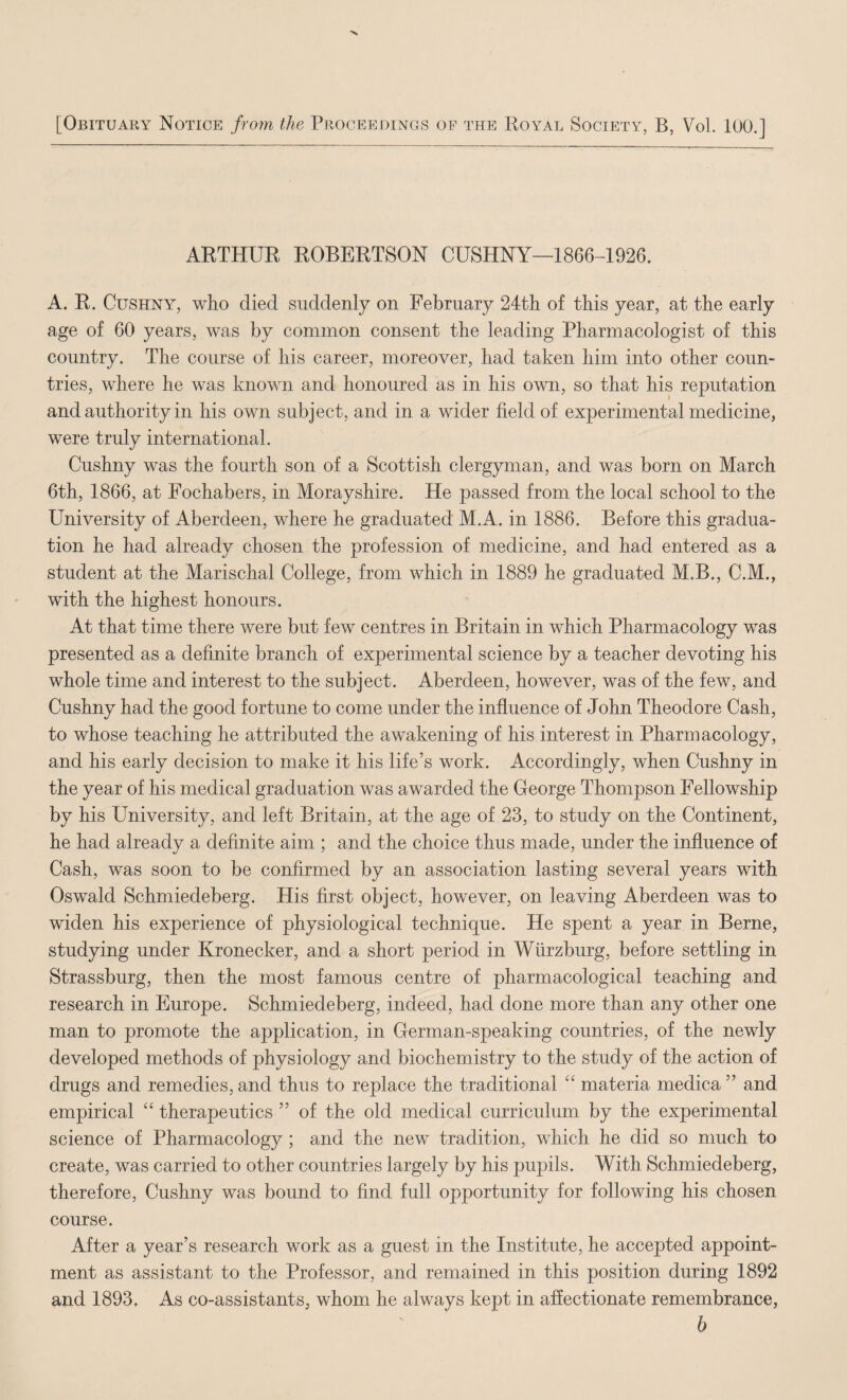 [Obituary Notice fro7n the Proceedings of the Koyal Society, B, Vol. 100.] AKTHUR ROBERTSON CUSHNY—1866-1926. A. R. CusHNY, who died suddenly on February 24th of this year, at the early age of 60 years, was by common consent the leading Pharmacologist of this country. The course of his career, moreover, had taken him into other coun¬ tries, where he was known and honoured as in his own, so that his reputation and authority in his own subject, and in a wider field of experimental medicine, were truly international. Cushny was the fourth son of a Scottish clergyman, and was born on March 6th, 1866, at Fochabers, in Morayshire. He passed from the local school to the University of Aberdeen, where he graduated M.A. in 1886. Before this gradua¬ tion he had already chosen the profession of medicine, and had entered as a student at the Marischal College, from which in 1889 he graduated M.B., C.M., with the highest honours. At that time there were but few centres in Britain in which Pharmacology was presented as a definite branch of experimental science by a teacher devoting his whole time and interest to the subject. Aberdeen, however, was of the few, and Cushny had the good fortune to come under the influence of John Theodore Cash, to whose teaching he attributed the awakening of his interest in Pharmacology, and his early decision to make it his life’s work. Accordingly, when Cushny in the year of his medical graduation was awarded the George Thompson Fellowship by his University, and left Britain, at the age of 23, to study on the Continent, he had already a definite aim ; and the choice thus made, under the influence of Cash, was soon to be confirmed by an association lasting several years with Oswald Schmiedeberg. His first object, however, on leaving Aberdeen was to widen his experience of physiological technique. He spent a year in Berne, studying under Kronecker, and a short period in Wurzburg, before settling in Strassburg, then the most famous centre of pharmacological teaching and research in Europe. Schmiedeberg, indeed, had done more than any other one man to promote the application, in German-speaking countries, of the newly developed methods of physiology and biochemistry to the study of the action of drugs and remedies, and thus to replace the traditional “ materia medica ” and empirical “ therapeutics ” of the old medical curriculum by the experimental science of Pharmacology ; and the new tradition, which he did so much to create, was carried to other countries largely by his pupils. With Schmiedeberg, therefore, Cushny was bound to find full opportunity for following his chosen course. After a year’s research work as a guest in the Institute, he accepted appoint¬ ment as assistant to the Professor, and remained in this position during 1892 and 1893. As co-assistants, whom he always kept in affectionate remembrance, 6