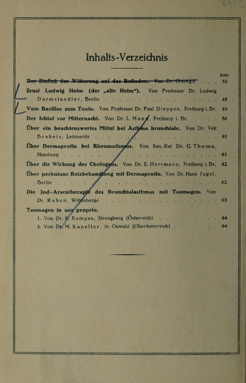 Inhalts-Verzeichnis L L Seite Der Etnffcrijrtier Witterung^ auf^dafri^inderti^'Vor^^^^ ... 33 Ernst Ludwig Heim (der „alte Heim*). Von Professor Dr. Ludwig Darmstaedter, Berlin.45 Vom Bacillus zum Toxin. Von Professor Dr. Paul Diepgen, Freiburg i.Br. 49 Der Sdhlaf vor Mitternacht. Von Dr. L. Man/. Freiburg i. Br.56 Über ein beachtenswertes Mittel bei Asthma bronchiale. Von Dr. Veit B r a b e t z, Leitmeritz ... . . . .61 Über Dermaprotin bei Rheumatismus. Von San.-Rat Dr. G. Thoma, Hamburg. 61 Über die Wirkung des Cholog|ms. Von Dr. E. Herrmann, Freiburg i. Br. 62 Über perkutane Reizbehan<|lung mit Dermaprotin. Von Dr. Hans Jugel, Berlin..jT. ..62 Die Jod-Arsenthera^ii des Bronchialasthmas mit Taumagen. Von Dr. Rüben, Wittenberge.63 Taumagen in usur proprio. 1. Von Dr. Kampas, Strengberg (Österreich) .... ... 64 2. Von Df/M. Kapeller, St. Oswald (Oberösterreich) ..... 64