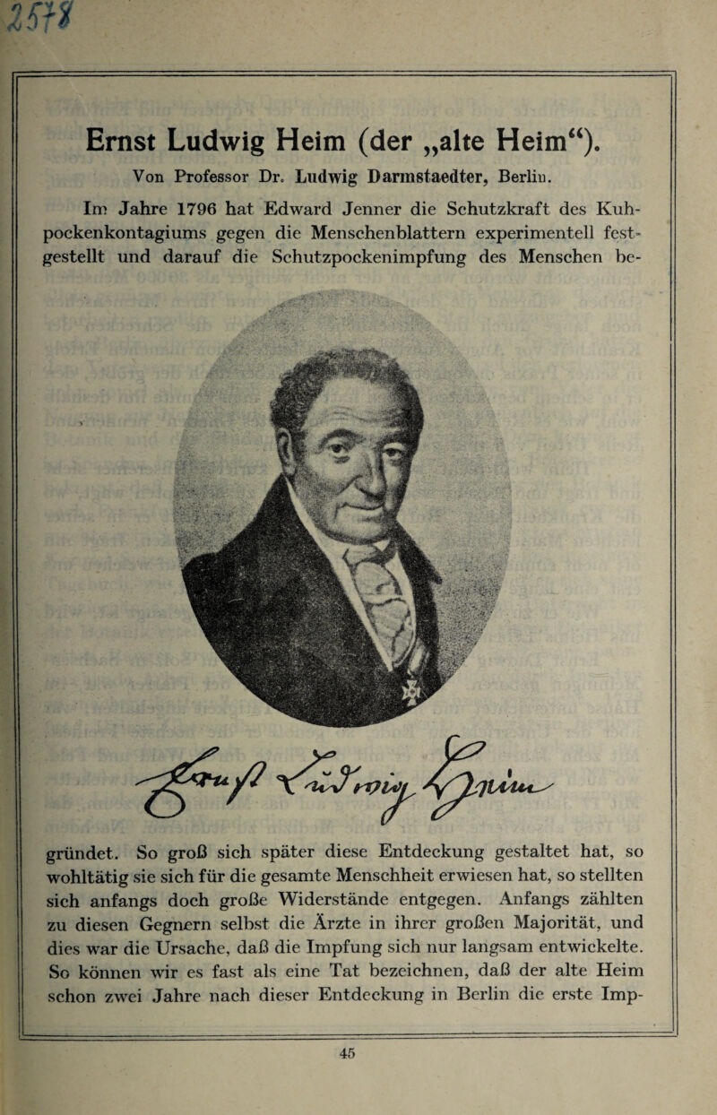 Ernst Ludwig Heim (der „alte Heim“). Von Professor Dr, Ludwig Darmstaedter, Berlin. Im Jahre 1796 hat Edward Jenner die Schutzkraft des Kuh- pockenkontagiums gegen die Mensehenblattern experimentell fest¬ gestellt und darauf die Schutzpockenimpfung des Menschen be¬ gründet. So groß sich später diese Entdeckung gestaltet hat, so wohltätig sie sich für die gesamte Menschheit erwiesen hat, so stellten sich anfangs doch große Widerstände entgegen. Anfangs zählten zu diesen Gegnern selbst die Ärzte in ihrer großen Majorität, und dies war die Ursache, daß die Impfung sich nur langsam entwickelte. So können wir es fast als eine Tat bezeichnen, daß der alte Heim schon zwei Jahre nach dieser Entdeckung in Berlin die erste Imp-