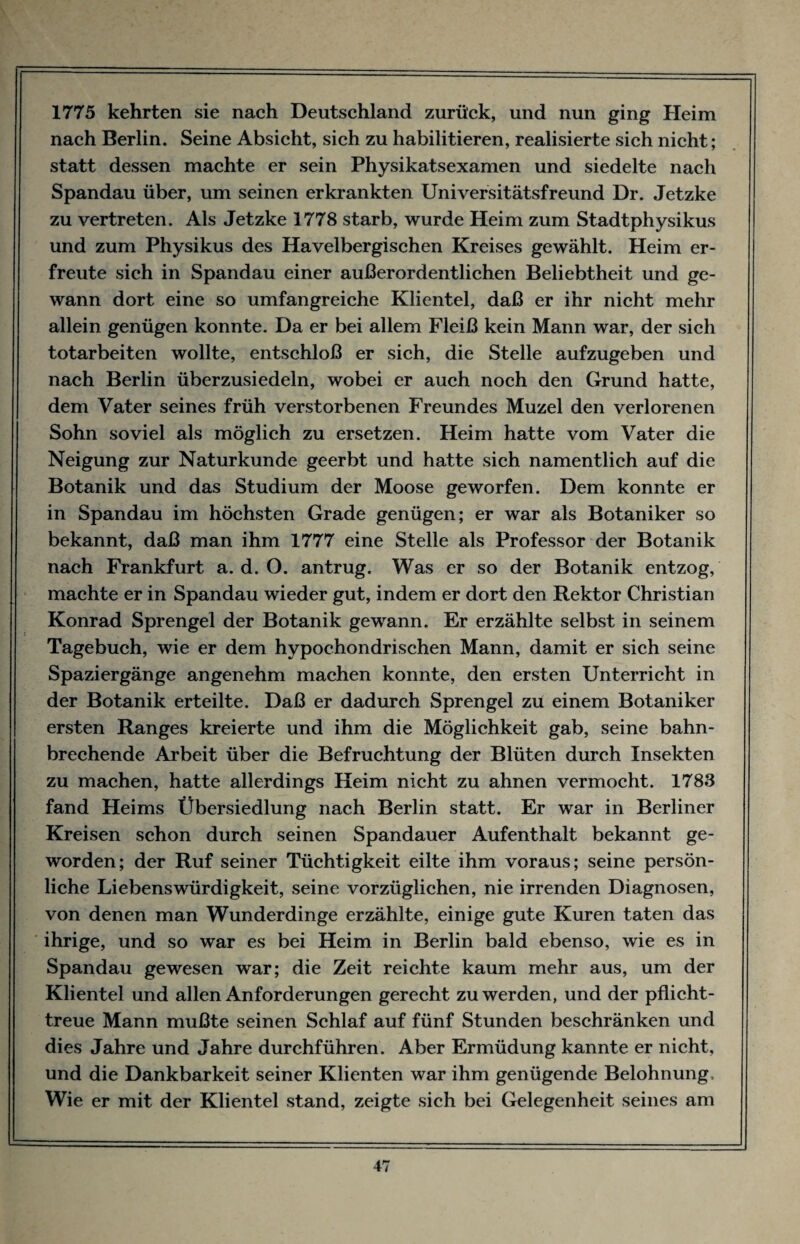 1775 kehrten sie nach Deutschland zurück, und nun ging Heim nach Berlin. Seine Absicht, sich zu habilitieren, realisierte sich nicht; statt dessen machte er sein Physikatsexamen und siedelte nach Spandau über, um seinen erkrankten Universitätsfreund Dr. Jetzke zu vertreten. Als Jetzke 1778 starb, wurde Heim zum Stadtphysikus und zum Physikus des Havelbergischen Kreises gewählt. Heim er¬ freute sich in Spandau einer außerordentlichen Beliebtheit und ge¬ wann dort eine so umfangreiche Klientel, daß er ihr nicht mehr allein genügen konnte. Da er bei allem Fleiß kein Mann war, der sich totarbeiten wollte, entschloß er sich, die Stelle aufzugeben und nach Berlin überzusiedeln, wobei er auch noch den Grund hatte, dem Vater seines früh verstorbenen Freundes Muzel den verlorenen Sohn soviel als möglich zu ersetzen. Heim hatte vom Vater die Neigung zur Naturkunde geerbt und hatte sich namentlich auf die Botanik und das Studium der Moose geworfen. Dem konnte er in Spandau im höchsten Grade genügen; er war als Botaniker so bekannt, daß man ihm 1777 eine Stelle als Professor der Botanik nach Frankfurt a. d. O. antrug. Was er so der Botanik entzog, machte er in Spandau wieder gut, indem er dort den Rektor Christian Konrad Sprengel der Botanik gewann. Er erzählte selbst in seinem Tagebuch, wie er dem hypochondrischen Mann, damit er sich seine Spaziergänge angenehm machen konnte, den ersten Unterricht in der Botanik erteilte. Daß er dadurch Sprengel zu einem Botaniker ersten Ranges kreierte und ihm die Möglichkeit gab, seine bahn¬ brechende Arbeit über die Befruchtung der Blüten durch Insekten zu machen, hatte allerdings Heim nicht zu ahnen vermocht. 1783 fand Heims Übersiedlung nach Berlin statt. Er war in Berliner Kreisen schon durch seinen Spandauer Aufenthalt bekannt ge¬ worden; der Ruf seiner Tüchtigkeit eilte ihm voraus; seine persön¬ liche Liebenswürdigkeit, seine vorzüglichen, nie irrenden Diagnosen, von denen man Wunderdinge erzählte, einige gute Kuren taten das ihrige, und so war es bei Heim in Berlin bald ebenso, wie es in Spandau gewesen war; die Zeit reichte kaum mehr aus, um der Klientel und allen Anforderungen gerecht zu werden, und der pflicht¬ treue Mann mußte seinen Schlaf auf fünf Stunden beschränken und dies Jahre und Jahre durchführen. Aber Ermüdung kannte er nicht, und die Dankbarkeit seiner Klienten war ihm genügende Belohnung, Wie er mit der Klientel stand, zeigte sich bei Gelegenheit seines am