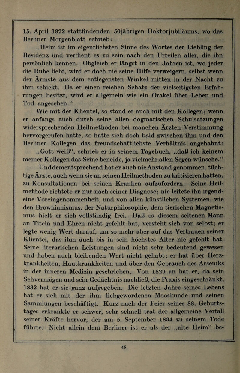 15. April 1822 stattfindenden 50jährigen Doktor jubiläums, wo das Berliner Morgenblatt schrieb: „Heim ist im eigentlichsten Sinne des Wortes der Liebling der Residenz und verdient es zu sein nach den Urteilen aller, die ihn persönlich kennen. Obgleich er längst in den Jahren ist, wo jeder die Ruhe liebt, wird er doch nie seine Hilfe verweigern, selbst wenn der Ärmste aus dem entlegensten Winkel mitten in der Nacht zu ihm schickt. Da er einen reichen Schatz der vielseitigsten Erfah¬ rungen besitzt, wird er allgemein wie ein Orakel über Leben und Tod angesehen.“ Wie mit der Klientel, so stand er auch mit den Kollegen; wenn er anfangs auch durch seine allen dogmatischen Schulsatzungen widersprechenden Heilmethoden bei manchen Ärzten Verstimmung hervorgerufen hatte, so hatte sich doch bald zwischen ihm und den Berliner Kollegen das freundschaftlichste Verhältnis angebahnt: „Gott weiß“, schrieb er in seinem Tagebuch, „daß ich keinem meiner Kollegen das Seine beneide, ja vielmehr allen Segen wünsche.“ Und dementsprechend hat er auch nie Anstand genommen, tüch¬ tige Ärzte, auch wenn sie an seinen Heilmethoden zu kritisieren hatten, zu Konsultationen bei seinen Kranken aufzufordern. Seine Heil¬ methode richtete er nur nach seiner Diagnose; nie leitete ihn irgend¬ eine Voreingenommenheit, und von allen künstlichen Systemen, wie den Brownianismus, der Naturphilosophie, dem tierischen Magnetis¬ mus hielt er sich vollständig frei. Daß es diesem seltenen Mann an Titeln und Ehren nicht gefehlt hat, versteht sich von selbst; er legte wenig Wert darauf, um so mehr aber auf das Vertrauen seiner Klientel, das ihm auch bis in sein höchstes Alter nie gefehlt hat. Seine literarischen Leistungen sind nicht sehr bedeutend gewesen und haben auch bleibenden Wert nicht gehabt; er hat über Herz¬ krankheiten, Hautkrankheiten und über den Gebrauch des Arseniks in der inneren Medizin geschrieben. Von 1829 an hat er, da sein Sehvermögen und sein Gedächtnis nachließ, die Praxis eingeschränkt, 1832 hat er sie ganz aufgegeben. Die letzten Jahre seines Lebens hat er sich mit der ihm liebgewordenen Mooskunde und seinen Sammlungen beschäftigt. Kurz nach der Feier seines 88. Geburts¬ tages erkrankte er schwer, sehr schnell trat der allgemeine Verfall seiner Kräfte hervor, der am 5. September 1834 zu seinem Tode führte. Nicht allein dem Berliner ist er als der „alte Heim“ be-