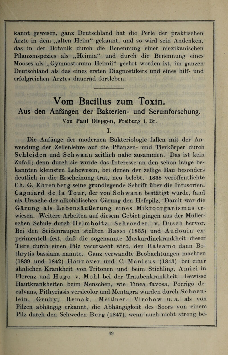 kannt gewesen, ganz Deutschland hat die Perle der praktischen Ärzte in dem „alten Heim“ gekannt, und so wird sein Andenken, das in der Botanik durch die Benennung einer mexikanischen Pflanzenspezies als „Heimia“ und durch die Benennung eines Mooses als „Gymnostonum Heimii“ geehrt worden ist, im ganzen Deutschland als das eines ersten Diagnostikers und eines hilf- und erfolgreichen Arztes dauernd fortleben. Vom Bacillus zum Toxin. Aus den Anfängen der Bakterien- und Serumforschung. Von Paul Diepgen, Freiburg i. Br. I. Die Anfänge der modernen Bakteriologie fallen mit der An¬ wendung der Zellenlehre auf die Pflanzen- und Tierkörper durch Schleiden und Schwann zeitlich nahe zusammen. Das ist kein Zufall; denn durch sie wurde das Interesse an den schon lange be¬ kannten kleinsten Lebewesen, bei denen der zellige Bau besonders deutlich in die Erscheinung trat, neu belebt. 1838 veröffentlichte Ch. G. Ehrenberg seine grundlegende Schrift über die Infusorien. Cagniard de la Tour, der von Schwann bestätigt wurde, fand als Ursache der alkoholischen Gärung den Hefepilz. Damit war die Gärung als Lebensäußerung eines Mikroorganismus er¬ wiesen. Weitere Arbeiten auf diesem Gebiet gingen aus der Müller- schen Schule durch Helmholtz, Schroeder, v. Dusch hervor. Bei den Seidenraupen stellten Bassi (1835) und Audouin ex¬ perimentell fest, daß die sogenannte Muskardinekrankheit dieser Tiere durch einen Pilz verursacht wird, den Baisamo dann Bo- thrytis bassiana nannte. Ganz verwandte Beobachtungen machten (1839 und 1842) Hannover und C. Manicus (1843) bei einer ähnlichen Krankheit von Tritonen und beim Stichling, Amici in Florenz und Hugo v. Mohl bei der Traubenkrankheit. Gewisse Hautkrankheiten beim Menschen, wie Tinea favosa, Porrigo de¬ calvans, Pithyriasis versicolor und Mentagra wurden durch Schoen- lein, Gruby, Remak, Meißner, Virchow u. a. als von Pilzen abhängig erkannt, die Abhängigkeit des Soors von einem Pilz durch den Schweden Berg (1847), wenn auch nicht streng be-