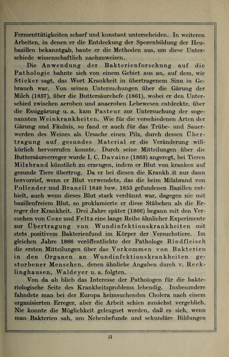 Fermenttätigkeiten scharf und konstant unterscheiden. In weiteren Arbeiten, in denen er die Entdeckung der Sporenbildung der Heu¬ bazillen bekanntgab, baute er die Methoden aus, um diese Unter¬ schiede wissenschaftlich nachzuweisen. Die Anwendung der Bakterienforschung auf die Pathologie bahnte sich von einem Gebiet aus an, auf dem, wie Sticker sagt, das Wort Krankheit in übertragenem Sinn in Ge¬ brauch war. Von seinen Untersuehxmgen über die Gärung der Milch (1857), über die Buttersäurehefe (1861), wobei er den Unter¬ schied zwischen aeroben und anaeroben Lebewesen entdeckte, über die Essiggärung u. a. kam Pasteur zur Untersuchung der soge¬ nannten Weinkrankheiten. Wie für die verschiedenen Arten der Gärung und Fäulnis, so fand er auch für das Trübe- und Sauer¬ werden des Weines als Ursache einen Pilz, durch dessen Über¬ tragung auf gesundes Material er die Veränderung will¬ kürlich hervorrufen konnte. Durch seine Mitteilungen über die Buttersäureerreger wurde I. C. Davaine (1863) angeregt, bei Tieren Milzbrand künstlich zu erzeugen, indem er Blut von kranken auf gesunde Tiere übertrug. Da er bei diesen die Krankheit nur dann hervorrief, wenn er Blut verwendete, das die beim Milzbrand von Pollender und Br an eil 1849 bzw. 1855 gefundenen Bazillen ent¬ hielt, auch wenn dieses Blut stark verdünnt war, dagegen nie mit bazillenfreiem Blut, so proklamierte er diese Stäbchen als die Er¬ reger der Krankheit. Drei Jahre später (1866) begann mit den Ver¬ suchen von Coze und Feltz eine lange Reihe ähnlicher Experimente zur Übertragung von Wundinfektionskrankheiten mit stets positivem Bakterienfund im Körper der Versuchstiere. Im gleichen Jahre 1866 veröffentlichte der Pathologe Rindfleisch die ersten Mitteilungen über das Vorkommen von Bakterien in den Organen an Wundinfektionskrankheiten ge¬ storbener Menschen, denen ähnliche Angaben durch v. Reck¬ linghausen, Waldeyer u. a. folgten. Von da ab blieb das Interesse der Pathologen für die bakte¬ riologische Seite des Krankheitsproblems lebendig. Insbesondere fahndete man bei der Europa heimsuchenden Cholera nach einem organisierten Erreger, aber die Arbeit schien zunächst vergeblich. Nie konnte die Möglichkeit geleugnet werden, daß es sich, wenn man Bakterien sah, um Nebenbefunde und sekundäre Bildungen