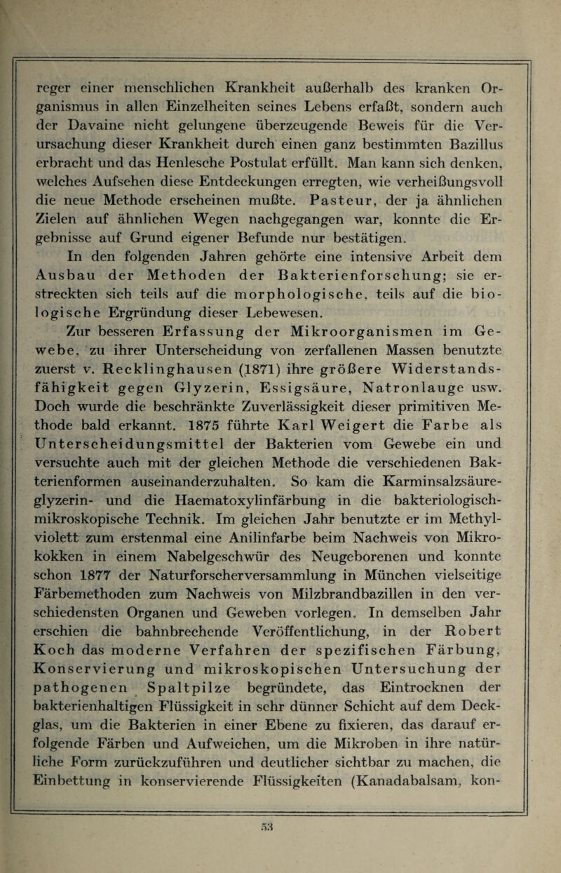 reger einer menschlichen Krankheit außerhalb des kranken Or¬ ganismus in allen Einzelheiten seines Lebens erfaßt, sondern auch der Davaine nicht gelungene überzeugende Beweis für die Ver¬ ursachung dieser Krankheit durch einen ganz bestimmten Bazillus erbracht und das Henlesche Postulat erfüllt. Man kann sich denken, welches Aufsehen diese Entdeckungen erregten, wie verheißungsvoll die neue Methode erscheinen mußte. Pasteur, der ja ähnlichen Zielen auf ähnlichen Wegen nachgegangen war, konnte die Er¬ gebnisse auf Grund eigener Befunde nur bestätigen. In den folgenden Jahren gehörte eine intensive Arbeit dem Ausbau der Methoden der Bakterienforschung; sie er¬ streckten sich teils auf die morphologische, teils auf die bio¬ logische Ergründung dieser Lebewesen. Zur besseren Erfassung der Mikroorganismen im Ge¬ webe, zu ihrer Unterscheidung von zerfallenen Massen benutzte zuerst v. Recklinghausen (1871) ihre größere Widerstands¬ fähigkeit gegen Glyzerin, Essigsäure, Natronlauge usw. Doch wurde die beschränkte Zuverlässigkeit dieser primitiven Me¬ thode bald erkannt. 1875 führte Karl Weigert die Farbe als Unterscheidungsmittel der Bakterien vom Gewebe ein und versuchte auch mit der gleichen Methode die verschiedenen Bak¬ terienformen auseinanderzuhalten. So kam die Karminsalzsäure¬ glyzerin- und die Haematoxylinfärbung in die bakteriologisch¬ mikroskopische Technik. Im gleichen Jahr benutzte er im Methyl¬ violett zum erstenmal eine Anilinfarbe beim Nachweis von Mikro¬ kokken in einem Nabelgeschwür des Neugeborenen und konnte schon 1877 der Naturforscher Versammlung in München vielseitige Färbemethoden zum Nachweis von Milzbrandbazillen in den ver¬ schiedensten Organen und Geweben vorlegen. In demselben Jahr erschien die bahnbrechende Veröffentlichung, in der Robert Koch das moderne Verfahren der spezifischen Färbung, Konservierung und mikroskopischen Untersuchung der pathogenen Spaltpilze begründete, das Eintrocknen der bakterienhaltigen Flüssigkeit in sehr dünner Schicht auf dem Deck¬ glas, um die Bakterien in einer Ebene zu fixieren, das darauf er¬ folgende Färben und Aufweichen, um die Mikroben in ihre natür¬ liche Form zurückzuführen und deutlicher sichtbar zu machen, die Einbettung in konservierende Flüssigkeiten (Kanadabalsam, kon-