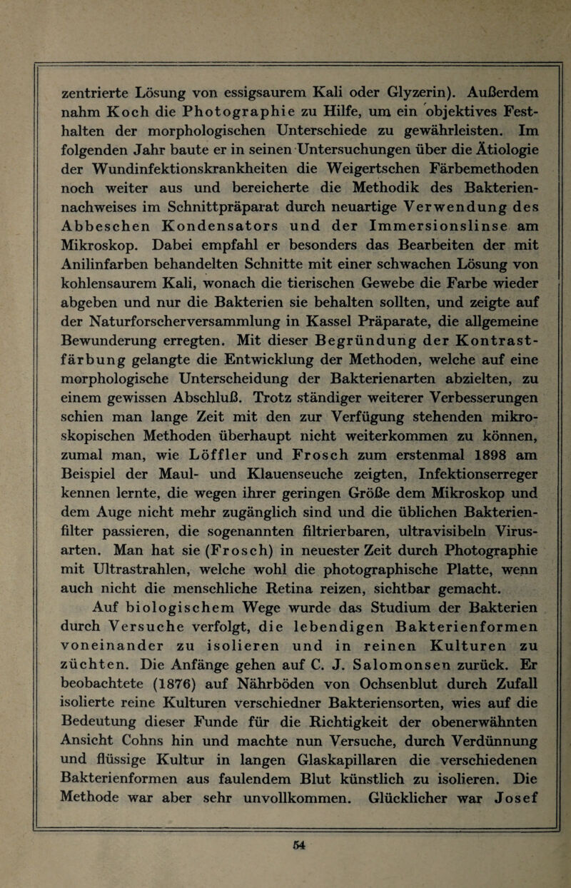 zentrierte Lösung von essigsaurem Kali oder Glyzerin). Außerdem nahm Koch die Photographie zu Hilfe, um ein objektives Fest¬ halten der morphologischen Unterschiede zu gewährleisten. Im folgenden Jahr baute er in seinen Untersuchungen über die Ätiologie der Wundinfektionskrankheiten die Weigertschen Färbemethoden noch weiter aus und bereicherte die Methodik des Bakterien¬ nachweises im Schnittpräparat durch neuartige Verwendung des Abbeschen Kondensators und der Immersionslinse am Mikroskop. Dabei empfahl er besonders das Bearbeiten der mit Anilinfarben behandelten Schnitte mit einer schwachen Lösung von kohlensaurem Kali, wonach die tierischen Gewebe die Farbe wieder abgeben und nur die Bakterien sie behalten sollten, und zeigte auf der Naturforscher Versammlung in Kassel Präparate, die allgemeine Bewunderung erregten. Mit dieser Begründung der Kontrast¬ färbung gelangte die Entwicklung der Methoden, welche auf eine morphologische Unterscheidung der Bakterienarten abzielten, zu einem gewissen Abschluß. Trotz ständiger weiterer Verbesserungen schien man lange Zeit mit den zur Verfügung stehenden mikro¬ skopischen Methoden überhaupt nicht weiterkommen zu können, zumal man, wie Löffler und Frosch zum erstenmal 1898 am Beispiel der Maul- und Klauenseuche zeigten, Infektionserreger kennen lernte, die wegen ihrer geringen Größe dem Mikroskop und dem Auge nicht mehr zugänglich sind und die üblichen Bakterien¬ filter passieren, die sogenannten filtrierbaren, ultravisibeln Virus¬ arten. Man hat sie (Frosch) in neuester Zeit durch Photographie mit Ultrastrahlen, welche wohl die photographische Platte, wenn auch nicht die menschliche Retina reizen, sichtbar gemacht. Auf biologischem Wege wurde das Studium der Bakterien durch Versuche verfolgt, die lebendigen Bakterienformen voneinander zu isolieren und in reinen Kulturen zu züchten. Die Anfänge gehen auf C. J. Salomonsen zurück. Er beobachtete (1876) auf Nährböden von Ochsenblut durch Zufall isolierte reine Kulturen verschiedner Bakteriensorten, wies auf die Bedeutung dieser Funde für die Richtigkeit der obenerwähnten Ansicht Cohns hin und machte nun Versuche, durch Verdünnung und flüssige Kultur in langen Glaskapillaren die verschiedenen Bakterienformen aus faulendem Blut künstlich zu isolieren. Die Methode war aber sehr unvollkommen. Glücklicher war Josef