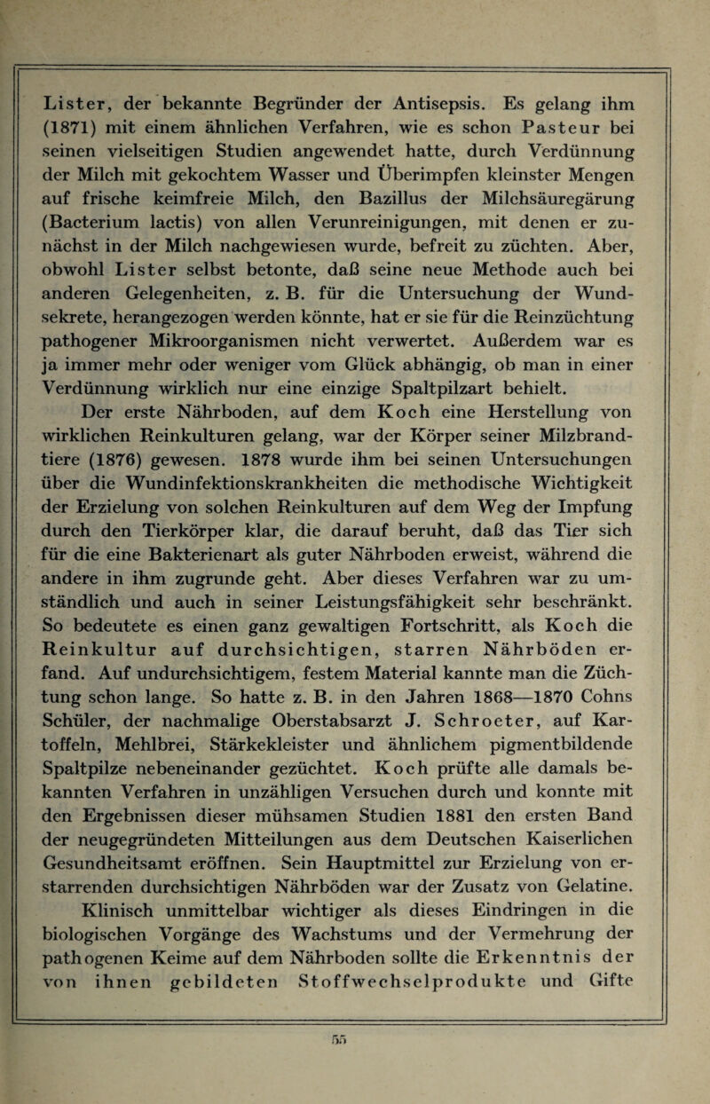 Li st er, der bekannte Begründer der Antisepsis. Es gelang ihm (1871) mit einem ähnlichen Verfahren, wie es schon Pasteur bei seinen vielseitigen Studien angewendet hatte, durch Verdünnung der Milch mit gekochtem Wasser und Überimpfen kleinster Mengen auf frische keimfreie Milch, den Bazillus der Milchsäuregärung (Bacterium lactis) von allen Verunreinigungen, mit denen er zu¬ nächst in der Milch nachgewiesen wurde, befreit zu züchten. Aber, obwohl Li st er selbst betonte, daß seine neue Methode auch bei anderen Gelegenheiten, z. B. für die Untersuchung der Wund¬ sekrete, herangezogen werden könnte, hat er sie für die Reinzüchtung pathogener Mikroorganismen nicht verwertet. Außerdem war es ja immer mehr oder weniger vom Glück abhängig, ob man in einer Verdünnung wirklich nur eine einzige Spaltpilzart behielt. Der erste Nährboden, auf dem Koch eine Herstellung von wirklichen Reinkulturen gelang, war der Körper seiner Milzbrand¬ tiere (1876) gewesen. 1878 wurde ihm bei seinen Untersuchungen über die Wundinfektionskrankheiten die methodische Wichtigkeit der Erzielung von solchen Reinkulturen auf dem Weg der Impfung durch den Tierkörper klar, die darauf beruht, daß das Tier sich für die eine Bakterienart als guter Nährboden erweist, während die andere in ihm zugrunde geht. Aber dieses Verfahren war zu um¬ ständlich und auch in seiner Leistungsfähigkeit sehr beschränkt. So bedeutete es einen ganz gewaltigen Fortschritt, als Koch die Reinkultur auf durchsichtigen, starren Nährböden er¬ fand. Auf undurchsichtigem, festem Material kannte man die Züch¬ tung schon lange. So hatte z. B. in den Jahren 1868—1870 Cohns Schüler, der nachmalige Oberstabsarzt J. Schroeter, auf Kar¬ toffeln, Mehlbrei, Stärkekleister und ähnlichem pigmentbildende Spaltpilze nebeneinander gezüchtet. Koch prüfte alle damals be¬ kannten Verfahren in unzähligen Versuchen durch und konnte mit den Ergebnissen dieser mühsamen Studien 1881 den ersten Band der neugegründeten Mitteilungen aus dem Deutschen Kaiserlichen Gesundheitsamt eröffnen. Sein Hauptmittel zur Erzielung von er¬ starrenden durchsichtigen Nährböden war der Zusatz von Gelatine. Klinisch unmittelbar wichtiger als dieses Eindringen in die biologischen Vorgänge des Wachstums und der Vermehrung der pathogenen Keime auf dem Nährboden sollte die Erkenntnis der von ihnen gebildeten Stoffwechselprodukte und Gifte