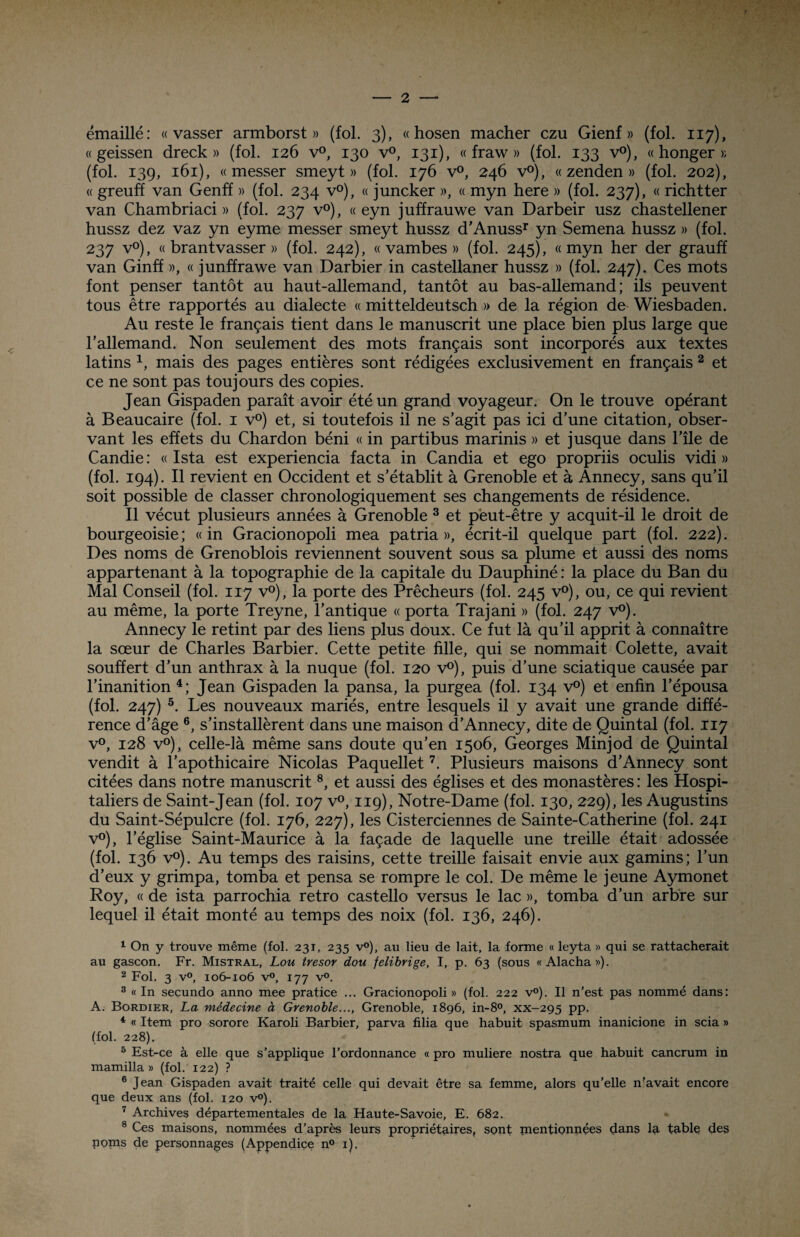 émaillé: « vasser armborst » (fol. 3), « hosen mâcher czu Gienf » (fol. 117), « geissen dreck » (fol. 126 v°, 130 v°, 131), « fraw » (fol. 133 v°), « honger » (fol. 139, 161), « messer smeyt » (fol. 176 v°, 246 v°), « zenden » (fol. 202), « greuff van Genff » (fol. 234 v°), « juncker », « myn here » (fol. 237), « richtter van Chambriaci » (fol. 237 v°), « eyn juffrauwe van Darbeir usz chastellener hussz dez vaz yn eyme messer smeyt hussz d’Anuss* yn Semena hussz » (fol. 237 v°), « brantvasser » (fol. 242), « vambes » (fol. 245), «myn her der grauff van Ginff », « junffrawe van Darbier in castellaner hussz » (fol. 247). Ces mots font penser tantôt au haut-allemand, tantôt au bas-allemand; ils peuvent tous être rapportés au dialecte « mitteldeutsch » de la région de Wiesbaden. Au reste le français tient dans le manuscrit une place bien plus large que l'allemand. Non seulement des mots français sont incorporés aux textes latins x, mais des pages entières sont rédigées exclusivement en français 1 2 et ce ne sont pas toujours des copies. Jean Gispaden paraît avoir été un grand voyageur. On le trouve opérant à Beaucaire (fol. 1 v°) et, si toutefois il ne s'agit pas ici d'une citation, obser¬ vant les effets du Chardon béni « in partibus marinis » et jusque dans l'île de Candie : « Ista est experiencia facta in Candia et ego propriis oculis vidi » (fol. 194). Il revient en Occident et s'établit à Grenoble et à Annecy, sans qu'il soit possible de classer chronologiquement ses changements de résidence. Il vécut plusieurs années à Grenoble 3 et peut-être y acquit-il le droit de bourgeoisie; «in Gracionopoli mea patria », écrit-il quelque part (fol. 222). Des noms de Grenoblois reviennent souvent sous sa plume et aussi des noms appartenant à la topographie de la capitale du Dauphiné : la place du Ban du Mal Conseil (fol. 117 v°), la porte des Prêcheurs (fol. 245 v°), ou, ce qui revient au même, la porte Treyne, l’antique « porta Trajani » (fol. 247 v°). Annecy le retint par des liens plus doux. Ce fut là qu’il apprit à connaître la sœur de Charles Barbier. Cette petite fille, qui se nommait Colette, avait souffert d’un anthrax à la nuque (fol. 120 v°), puis d’une sciatique causée par l’inanition 4; Jean Gispaden la pansa, la purgea (fol. 134 v°) et enfin l’épousa (fol. 247) 5. Les nouveaux mariés, entre lesquels il y avait une grande diffé¬ rence d’âge 6, s’installèrent dans une maison d’Annecy, dite de Quintal (fol. 117 v°, 128 v°), celle-là même sans doute qu’en 1506, Georges Minjod de Quintal vendit à l’apothicaire Nicolas Paquellet7. Plusieurs maisons d’Annecy sont citées dans notre manuscrit8, et aussi des églises et des monastères : les Hospi¬ taliers de Saint-Jean (fol. 107 v°, 119), Notre-Dame (fol. 130, 229), les Augustins du Saint-Sépulcre (fol. 176, 227), les Cisterciennes de Sainte-Catherine (fol. 241 v°), l’église Saint-Maurice à la façade de laquelle une treille était adossée (fol. 136 v°). Au temps des raisins, cette treille faisait envie aux gamins; l’un d’eux y grimpa, tomba et pensa se rompre le col. De même le jeune Aymonet Roy, « de ista parrochia rétro castello versus le lac », tomba d’un arbre sur lequel il était monté au temps des noix (fol. 136, 246). 1 On y trouve même (fol. 231, 235 v°), au lieu de lait, la forme « leyta » qui se rattacherait au gascon. Fr. Mistral, Lou trésor dou felibrige, I, p. 63 (sous «Alacha»). 2 Fol. 3 v°, 106-106 v°, 177 v°. 3 «In secundo anno mee pratice ... Gracionopoli» (fol. 222 v°). Il n’est pas nommé dans: A. Bordier, La médecine à Grenoble..., Grenoble, 1896, in-8°, xx-295 pp. 4 « Item pro sorore Karoli Barbier, parva filia que habuit spasmum inanicione in scia » (fol. 228). 5 Est-ce à elle que s’applique l’ordonnance « pro muliere nostra que habuit cancrum in mamilla » (fol. 122) ? 6 Jean Gispaden avait traité celle qui devait être sa femme, alors qu’elle n’avait encore que deux ans (fol. 120 v°). 7 Archives départementales de la Haute-Savoie, E. 682. 8 Ces maisons, nommées d’après leurs propriétaires, sont pientionnçes dans la table des noms de personnages (Appendice n° 1).