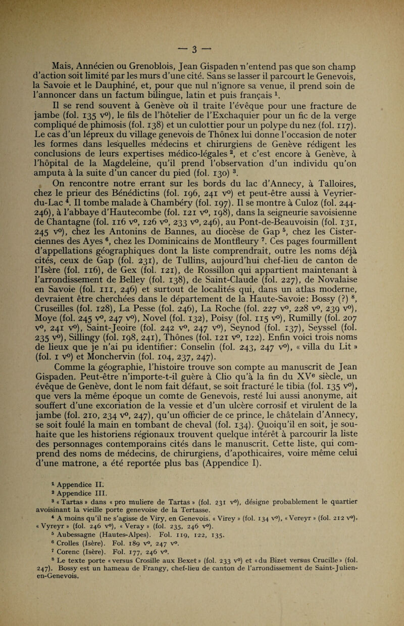 Mais, Annécien ou Grenoblois, Jean Gispaden n’entend pas que son champ d’action soit limité par les murs d’une cité. Sans se lasser il parcourt le Genevois, la Savoie et le Dauphiné, et, pour que nul n’ignore sa venue, il prend soin de l’annoncer dans un factum bilingue, latin et puis français 1. Il se rend souvent à Genève où il traite l’évêque pour une fracture de jambe (fol. 135 v°), le fils de l’hôtelier de l’Exchaquier pour un fie de la verge compliqué de phimosis (fol. 138) et un culottier pour un polype du nez (fol. 117). Le cas d’un lépreux du village genevois de Thônex lui donne l’occasion de noter les formes dans lesquelles médecins et chirurgiens de Genève rédigent les conclusions de leurs expertises médico-légales 2, et c’est encore à Genève, à l’hôpital de la Magdeleine, qu'il prend l’observation d’un individu qu’on amputa à la suite d’un cancer du pied (fol. 130) 3. On rencontre notre errant sur les bords du lac d’Annecy, à Talloires, chez le prieur des Bénédictins (fol. 196, 241 v°) et peut-être aussi à Veyrier- du-Lac 4. Il tombe malade à Chambéry (fol. 197). Il se montre à Culoz (fol. 244- 246) , à l’abbaye d’Hautecombe (fol. 121 v°, 198), dans la seigneurie savoisienne de Chantagne (fol. 116 v°, 126 v°, 233 v°, 246), au Pont-de-Beauvoisin (fol. 131, 245 v°), chez les Antonins de Bannes, au diocèse de Gap 5, chez les Cister¬ ciennes des Ayes 6, chez les Dominicains de Montfleury 7. Ces pages fourmillent d’appellations géographiques dont la liste comprendrait, outre les noms déjà cités, ceux de Gap (fol. 231), de Tullins, aujourd’hui chef-lieu de canton de l’Isère (fol. 116), de Gex (fol. 121), de Rossillon qui appartient maintenant à l’arrondissement de Belley (fol. 138), de Saint-Claude (fol. 227), de Novalaise en Savoie (fol. ni, 246) et surtout de localités qui, dans un atlas moderne, devraient être cherchées dans le département de la Haute-Savoie: Bossy (?) 8, Cruseilles (fol. 128), La Pesse (fol. 246), La Roche (fol. 227 v°, 228 v°, 239 v°), Moye (fol. 245 v°, 247 v°), Novel (fol. 132), Poisy (fol. 115 v°), Rumilly (fol. 207 v°, 241 v°), Saint-Jeoire (fol. 242 v°, 247 v°), Seynod (fol. 137), Seyssel (fol. 235 v°), Sillingy (fol. 198, 241), Thônes (fol. 121 v°, 122). Enfin voici trois noms de lieux que je n'ai pu identifier: Conselin (fol. 243, 247 v°), «villa du Lit » (fol. 1 v°) et Monchervin (fol. 104, 237, 247). Comme la géographie, l’histoire trouve son compte au manuscrit de Jean Gispaden. Peut-être n’importe-t-i.l guère à Clio qu’à la fin du XVe siècle, un évêque de Genève, dont le nom fait défaut, se soit fracturé le tibia (fol. 135 v°), que vers la même époque un comte de Genevois, resté lui aussi anonyme, ait souffert d’une excoriation de la vessie et d’un ulcère corrosif et virulent de la jambe (fol. 210, 234 v°, 247), qu’un officier de ce prince, le châtelain d’Annecy, se soit foulé la main en tombant de cheval (fol. 134). Quoiqu’il en soit, je sou¬ haite que les historiens régionaux trouvent quelque intérêt à parcourir la liste des personnages contemporains cités dans le manuscrit. Cette liste, qui com¬ prend des noms de médecins, de chirurgiens, d’apothicaires, voire même celui d’une matrone, a été reportée plus bas (Appendice I). 1 Appendice II. 2 Appendice III. 3 « Tartas » dans « pro muliere de Tartas » (fol. 231 v°), désigne probablement le quartier avoisinant la vieille porte genevoise de la Tertasse. * A moins qu’il ne s’agisse de Viry, en Genevois. « Virey » (fol. 134 v°), « Vereyr » (fol. 212 v°). « Vyreyr » (fol. 246 v°), « Veray » (fol. 235, 246 v°). 5 Aubessagne (Hautes-Alpes). Fol. 119, 122, 135. 6 Crolles (Isère). Fol. 189 v°, 247 v°. 7 Corenc (Isère). Fol. 177, 246 v°. 8 Le texte porte «versus Crosille aux Bexet» (fol. 233 v°) et «du Bizet versus Crucille» (fol. 247) . Bossy est un hameau de Frangy, chef-lieu de canton de l’arrondissement de Saint-Julien- en-Genevois,