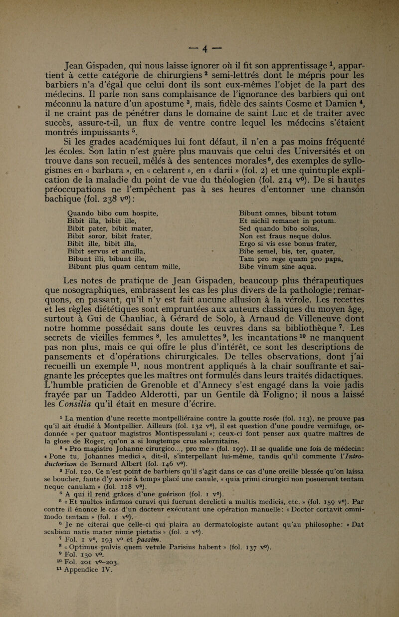 Jean Gispaden, qui nous laisse ignorer où il fit son apprentissage 1, appar¬ tient à cette catégorie de chirurgiens 2 semi-lettrés dont le mépris pour les barbiers n'a d’égal que celui dont ils sont eux-mêmes l’objet de la part des médecins. Il parle non sans complaisance de l’ignorance des barbiers qui ont méconnu la nature d’un apostume 3, mais, fidèle des saints Cosme et Damien 4, il ne craint pas de pénétrer dans le domaine de saint Luc et de traiter avec succès, assure-t-il, un flux de ventre contre lequel les médecins s’étaient montrés impuissants 5. Si les grades académiques lui font défaut, il n’en a pas moins fréquenté les écoles. Son latin n’est guère plus mauvais que celui des Universités et on trouve dans son recueil, mêlés à des sentences morales6, des exemples de syllo¬ gismes en « barbara », en « celarent », en « darii » (fol. 2) et une quintuple expli¬ cation de la maladie du point de vue du théologien (fol. 214 v°). De si hautes préoccupations ne l’empêchent pas à ses heures d’entonner une chanson bachique (fol. 238 v°) : Quando bibo cum hospite, Bibit ilia, bibit ille, Bibit pater, bibit mater, Bibit soror, bibit frater, Bibit ille, bibit ilia, Bibit servus et ancilla, Bibunt illi, bibunt ille, Bibunt plus quam centum mille, Les notes de pratique de jean Gispaden, beaucoup plus thérapeutiques que nosographiques, embrassent les cas les plus divers de la pathologie ; remar¬ quons, en passant, qu’il n’y est fait aucune allusion à la vérole. Les recettes et les règles diététiques sont empruntées aux auteurs classiques du moyen âge, surtout à Gui de Chauliac, à Gérard de Solo, à Arnaud de Villeneuve dont notre homme possédait sans doute les œuvres dans sa bibliothèque 7. Les secrets de vieilles femmes 8, les amulettes 9, les incantations10 ne manquent pas non plus, mais ce qui offre le plus d’intérêt, ce sont les descriptions de pansements et d’opérations chirurgicales. De telles observations, dont j’ai recueilli un exemple n, nous montrent appliqués à la chair souffrante et sai¬ gnante les préceptes que les maîtres ont formulés dans leurs traités didactiques. L’humble praticien de Grenoble et d’Annecy s’est engagé dans la voie jadis frayée par un Taddeo Alderotti, par un Gentile dà Foligno; il nous a laissé les Concilia qu’il était en mesure d’écrire. 1 La mention d’une recette montpelliéraine contre la goutte rosée (fol. 113), ne prouve pas qu’il ait étudié à Montpellier. Ailleurs (fol. 132 v°), il est question d’une poudre vermifuge, or¬ donnée «per quatuor magistros Montispessulani »; ceux-ci font penser aux quatre maîtres de la glose de Roger, qu’on a si longtemps crus salernitains. 2 « Pro magistro Johanne cirurgico..., pro me » (fol. 197). Il se qualifie une fois de médecin: « Pone tu, Johannes medici », dit-il, s’interpellant lui-même, tandis qu'il commente 1 ’lntro- ductorium de Bernard Albert (fol. 146 v°). 3 Fol. 120. Ce n’est point de barbiers qu'il s’agit dans ce cas d’une oreille blessée qu’on laissa se boucher, faute d’y avoir à temps placé une canule, « quia primi cirurgici non posuerunt tentam neque canulam » (fol. 118 v°). 4 A qui il rend grâces d’une guérison (fol. 1 v°). 5 « Et multos infirmos curavi qui fuerunt derelicti a multis médicis, etc. » (fol. 159 v°). Par contre il énonce le cas d’un docteur exécutant une opération manuelle : « Doctor cortavit omni- modo tentam » (fol. 1 v°). 6 Je ne citerai que celle-ci qui plaira au dermatologiste autant qu’au philosophe: « Dat scabiem natis mater nimie pietatis » (fol. 2 v°). 7 Fol. 1 v°, 193 v° et passim. 8 « Optimus pulvis quem vetule Parisius habent » (fol. 137 v°). 9 Fol. 130 v°. 10 Fol. 201 v°-203. 11 Appendice IV. Bibunt omnes, bibunt totum Et nichil remanet in potum. Sed quando bibo solus. Non est fraus neque dolus. Ergo si vis esse bonus frater, Bibe semel, bis, ter, quater, Tarn pro rege quam pro papa, Bibe vinum sine aqua.