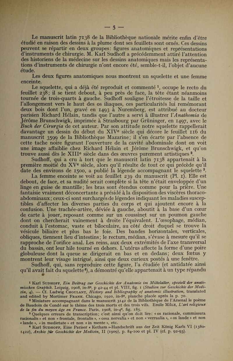 Le manuscrit latin 7138 de la Bibliothèque nationale mérite enfin d’être étudié en raison des dessins à la plume dont ses feuillets sont ornés. Ces dessins peuvent se répartir en deux groupes: figures anatomiques et représentations d’instruments de chirurgie. M. Karl Sudhoff a précédemment attiré l’attention des historiens de la médecine sur les dessins anatomiques mais les représenta¬ tions d’instruments de chirurgie n’ont encore été, semble-t-il, l’objet d’aucune étude. Les deux figures anatomiques nous montrent un squelette et une femme enceinte. Le squelette, qui a déjà été reproduit et commenté 1, occupe le recto du feuillet 238; il se tient debout, à peu près de face, la tête étant néanmoins tournée de trois-quarts à gauche. Sudhoff souligne l’étroitesse de la taille et l’allongement vers le haut des os iliaques, ces particularités lui remémorant deux bois dont l’un, gravé en 1493 à Nuremberg, est attribué au docteur parisien Richard Hélain, tandis que l’autre a servi à illustrer YAnathomia de Jérôme Brunschwigk, imprimée à Strasbourg par Grüninger, en 1497, avec le Buch der Cirurgia de cet auteur. Par son attitude notre squelette rappellerait davantage un dessin du début du XIVe siècle qui décore le feuillet 116 du manuscrit 3599 de la Bibliothèque Mazarine; il s’en écarte par l’absence de cette tache noire figurant l’ouverture de la cavité abdominale dont on voit une image affaiblie chez Richard Hélain et Jérôme Brunschwigk, et qu’on trouve aussi dès le XIIIe siècle dans des œuvres purement artistiques 2. Sudhoff, qui a cru à tort que le manuscrit latin 7138 appartenait à la première moitié du XVe siècle, alors qu’il résulte de tout ce qui précède qu’il date des environs de 1500, a publié la légende accompagnant le squelette 3. La femme enceinte se voit au feuillet 239 du manuscrit (PI. 1). Elle est debout, de face, et sa nudité serait complète si la tête n’était enveloppée d’un linge en guise de mantille; les bras sont étendus comme pour la prière. Une fantaisie vraiment déconcertante a présidé à la disposition des viscères thoraco- abdominaux; ceux-ci sont surchargés de légendes indiquant les maladies suscep¬ tibles d’affecter les diverses parties du corps et qui ajoutent encore à la confusion. Une trachée-artère, déviée à gauche, aboutit à la base d’un cœur de carte à jouer, reposant comme sur un coussinet sur un poumon gauche dont on chercherait vainement à droite l’équivalent. L’œsophage, médian, conduit à l’estomac, vaste et biloculaire, au côté droit duquel se trouve la vésicule biliaire et plus bas le foie. Des bandes horizontales, verticales, obliques, tiennent heu d’intestins ; le rectum, médian, s’évase à mesure qu’il se rapproche de l’orifice anal. Les reins, aux deux extrémités de l’axe transversal du bassin, ont leur hile tourné en dehors. L’utérus affecte la forme d’une poire globuleuse dont la queue se dirigerait en bas et en dedans; deux fœtus y montrent leur visage intrigué, ainsi que deux curieux postés à une fenêtre. Sudhoff, qui, sans reproduire cette figure, l’a étudiée (et antidatée ainsi qu’il avait fait du squelette4), a démontré qu’elle appartenait à un type répandu é 1 Karl Sudhoff, Ein Beitrag zur Geschichte der A natomie im Mittelalter, speziell der anato- mischen Graphik. Leipzig, 1908, in-8°, p 42-44 et pl. VIII, fig. 1 (Studien zur Geschichte der Medi- zin, 4). — Cf. Ludwig Choulant, History and bibliography of anatomie illustration, translated and edited by Mortimer Frank. Chicago, 1920, in-8°, planche placée après la p. 70. 2 Miniature accompagnant dans le manuscrit 3142 de la Bibliothèque de l’Arsenal le poème de Baudoin de Condé sur le thème des trois morts et des trois vifs. Emile Mâle, L’art religieux de la fin du moyen âge en France. Paris, 1908, in-40, fig. 185. 3 Quelques erreurs de transcription; c’est ainsi qu’on doit lire: «os racionale, commissura racionalis » et non « frontale, frontalis », « ossa nervalia » et non « verrualia », « os laude » et non « lande », « in medietate » et non « in mente », etc. 4 Karl Sudhoff, Eine Pariser « Ketham »-Handschrift aus der Zeit Kônig Karls VI (1380- 1422), Archiv für Geschichte der Medizin, II (1909), p. 84-100 et pi. IV (cf. p. 92-93)-