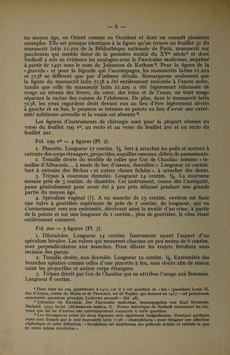 au moyen âge, en Orient comme en Occident et dont on connaît plusieurs exemples. Elle est presque identique à la figure qu’on trouve au feuillet 31 du manuscrit latin 11.229 de la Bibliothèque nationale de Paris, manuscrit sur parchemin qui semble dater de la première moitié du XVe siècle1 et dont Sudhoff a mis en évidence les analogies avec le Fasciculus medicinae, imprimé à partir de 1491 sous le nom de Johannes de Ketham2. Pour la figure de la « gravida » et pour la légende qui l’accompagne, les manuscrits latins 11.229 et 7138 ne diffèrent que par d’infimes détails. Remarquons seulement que la figure du manuscrit latin 7138 a été entièrement exécutée à l’encre noire, tandis que celle du manuscrit latin 11.229 a été légèrement rehaussée de rouge au niveau des lèvres, du cœur, des reins et de l’anus, un trait rouge séparant la racine des cuisses de l’abdomen. De plus, dans le manuscrit latin 7138, les yeux regardent droit devant eux au lieu d’être légèrement déviés à gauche et en bas, le poumon se termine en pointe au lieu d’avoir une extré¬ mité inférieure arrondie et la vessie est absente 3. Les figures d’instruments de chirurgie sont pour la plupart réunies au verso du feuillet 199 v°, au recto et au verso du feuillet 200 et au recto du feuillet 201. Fol. 199 v° = 4 figures (PL 2). 1. Pincette. Longueur 17 centim. y2. Sert à arracher les poils et surtout à extraire des corps étrangers, projectiles, esquilles osseuses, débris de pansements. 2. Tenaille droite du modèle de celles que Gui de Chauliac nomme « te¬ nailles d’Albucasis..., à mode de bec d’oiseau, dentelées ». Longueur 22 centim. Sert à extraire des flèches « et autres choses fichées », à arracher des dents. 3. Trépan à couronne dentelée. Longueur 14 centim. y2. La couronne mesure près de 3 centim. de diamètre. Cet instrument, connu dès l’antiquité, passe généralement pour avoir été à peu près délaissé pendant une grande partie du moyen âge. 4. Spéculum vaginal (?). A un manche de 15 centim. environ est fixée une valve à gouttière supérieure de près de 7 centim. de longueur, qui va s’amincissant vers son extrémité, décrivant ainsi la moitié d’un cône; à partir de la pointe et sur une longueur de 1 centim., plus de gouttière, le cône étant entièrement conservé. Fol. 200 = 5 figures (PI. 3). 1. Dilatatoire. Longueur 14 centim. Instrument ayant l’aspect d’un spéculum bivalve. Les valves qui mesurent chacune un peu moins de 6 centim. sont perpendiculaires aux manches. Pour dilater les trajets fistuleux sans incision des parois. 2. Tenaille droite, non dentelée. Longueur 12 centim. y2. Extrémités des branches aplaties comme celles d’une pincette à feu, sans doute afin de mieux saisir les projectiles et autres corps étrangers. 3. Trépan décrit par Gui de Chauliac qui en attribue l’usage aux Bolonais. Longueur 8 centim. 1 Dans tous les cas, postérieure à 1417, car il y est question de « feu » (quondam) Louis II, duc d’Anjou, comte du Maine et de Provence, roi de Naples, qui mourut en 1417: « ad peticionem serenissimi quondam principis Ludomci secundi » (fol. 48). 2 Johannes de Ketham, Der Fasciculus medicinae, herausgegeben von Karl Sudhoff, Mailand, 1923, in-fol. (Monumenta medica, I). Notice historique de Sudhoff énumérant les tra¬ vaux que lui ou d’autres ont antérieurement consacrés à cette question. 3 Les divergences entre les deux légendes sont également insignifiantes. Pourtant quelques mots sont donnés par le seul manuscrit latin 7138: « champhilaria » pour désigner une affection céphalique et cette définition : « Secundena est membrana seu pellicula nobilis et subtilis in qua jn utero mfans involvitur »,