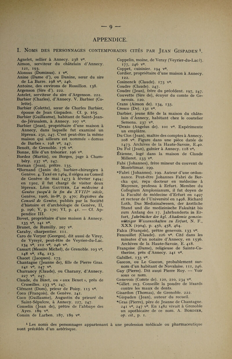 APPENDICE. I. Noms des personnages contemporains cités par Jean Gispaden 1. Agnelet, sellier à Annecy. 238 v°. Aimon, serviteur du châtelain d’Annecy. 121, 193. Alonsus (Dominus). 1 v°. Anine (Dame d’), ou Danine, sœur du sire de La Barre. 198 v°, 246. Antoine, des environs de Rossillon. 138. Argenson (Sire d’). 222. Astelet, serviteur du sire d'Argenson. 222. Barbier (Charles), d’Annecy. V. Barbier (Co¬ lette) . Barbier (Colette), sœur de Charles Barbier, épouse de Jean Gispaden. Cf. p. 165. Barbier (Guillaume), habitant de Saint-Jean- de-Jérusalem, à Annecy. 107 v°. Barbier (Jean), propriétaire d’une maison à Annecy, dans laquelle fut examiné un lépreux. 231, 247. C’est peut-être la même maison qui ailleurs est nommée « domus de Barbes ». 198 v°, 247. Benoît, de Grenoble. 176 v°. Bonne, fille d’un trésorier. 196 v°. Bordez (Martin), ou Borges, juge à Cham¬ béry. 237 v°, 247. Bornan (Jean), prêtre. 135. *Bornand (Janin de), barbier-chirurgien à Genève. 4. Taxé en 1464, il siégea au Conseil de Genève de mai 1473 à février 1494; en 1502, il fut chargé de visiter deux lépreux. Léon Gautier, La médecine à Genève jusqu’à la fin du XVIIIe siècle, Genève, 1906, in-8°, p. 470; Registres du Conseil de Genève, publiés par la Société d’histoire et d’archéologie de Genève, II, p. 196; V, p. 170; VI, p. 41. — Cf. Ap¬ pendice III. Bovet, propriétaire d’une maison à Annecy. 135 v°, 241 v°. Brunet, de Rumilly. 207 v°. Caraby, charpentier. 111. Caro de Veryer (Georges), dit aussi de Virey, de Vyreyr, peut-être de Veyrier-du-Lac. 134 v°, 212 v°, 246 v°. Cassart (Messire Michel), de Grenoble. 103 v°, 148 v°, 184, 213. Chacet (Jacques). 175. Chantagne (Jeanne de), fille de Pierre Gras. 241 v°, 247 v°. Charrancy (Claude), ou Charany, d’Annecy. 227 v°, 247. Claude, du Bizet, ou « aux Bexet », près de Cruseilles. 233 v°, 247. Clément (Dom), prieur de Poisy. 115 v°. Coco (François), de Genève. 241. Coco (Guillaume), Augustin du prieuré du Saint-Sépulcre, à Annecy. 227, 247. Conselin (Jean de), prêtre de l'abbaye des Ayes. 189 v°. Consin de Larben. 187, 189 v°. 1 Les noms des personnages appartenant sont précédés d’un astérisque. Coppelin, moine, de Veray (Veyrier-du-Lac?). 177, 246 v°. Coppet, cuisinier. 194 v°. Cordier, propriétaire d’une maison à Annecy. 122. Cosinenck (Claude). 175 v°. Coudre (Claude). 247. Coudre (Jean), frère du précédent. 197, 247. Couvette (Sire de), écuyer du comte de Ge¬ nevois. 120. Crans (Aimon de). 134, 135. Cresco (De). 131 v°. Darbier, jeune fille de la maison du châte¬ lain d’Annecy, habitant chez le coutelier Semena. 237 v°. *Dexio (Angélus de). 101 v°. Expérimente un emplâtre. Du Clos (Jean), maître des comptes à Annecy. 108 v°. Figure dans une pièce datée de 1473. Archives de la Haute-Savoie, E.40. Du Fol (Jean), gaînier à Annecy. 118 v°. Étienne, logé dans la maison de Claude Milleret. 233 v°. Fabi (Johannes), frère mineur du couvent de Montélimar. 199. *Fabri (Johannes). 199. Auteur d’une ordon¬ nance. Peut-être Johannes Fabri de Ber- cka qui, reçu docteur en médecine à Mayence, professa à Erfurt. Membre du Collegium Amplonianum, il fut doyen de la Faculté de médecine d’Erfurt en 1497 et recteur de l’Université en 1498. Richard Loth, Das Medizinalwesen, der àrztliche Stand und die medizinische Fakultât bis zum Anfang des 17. Jahrhunderts in Er¬ furt, Jahrbücher der kgl. Akademie gemein- nütziger Wissenschaften zu Erfurt, N. F., XXX (1904), p. 456, 458, 464. Falca (François), prêtre genevois. 133 v°. Fenouillet (Claude). 226 v°. Cité dans les minutes d'un notaire d’Annecy, en 1536. Archives de la Haute-Savoie, E. 418. Françoise (Dame), religieuse de Sainte-Ca¬ therine, près d’Annecy. 241 v°. Gabillet. 133 v°. Gascon, ou Le Gascon, probablement sur¬ nom d’un habitant de Novalaise. m, 246. Gay (Pierre). Dit aussi Pierre Roy. —- Voir sous ce nom. Genevois (Comte de). 120, 210, 234 v°. *Gillet. 203. Conseille la poudre de lézards contre les maux de dents. Gisardon (Thomas), de Grenoble. 222. *Gispaden (Jean), auteur du recueil. *Gras (Pierre), père de Jeanne de Chantagne. 241 v°, 247 v°. En 1482 vivait à Grenoble un apothicaire de ce nom. A. Bordier, op. cit., p. 1. à une profession médicale ou pharmaceutique