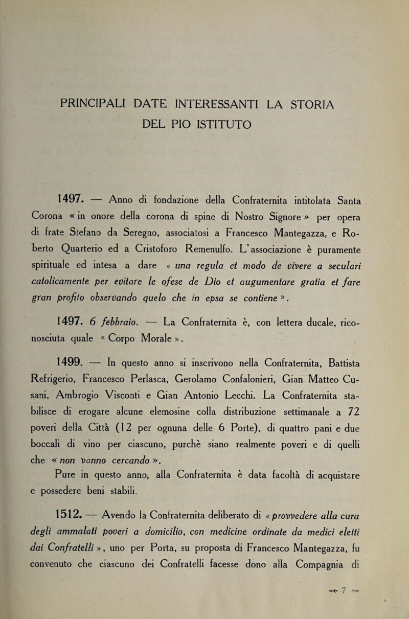 PRINCIPALI DATE INTERESSANTI LA STORIA DEL PIO ISTITUTO 1497. — Anno di fondazione della Confraternita intitolata Santa Corona « in onore della corona di spine di Nostro Signore » per opera di frate Stefano da Seregno, associatosi a Francesco Mantegazza, e Ro¬ berto Quarterio ed a Cristoforo Remenulfo. L’associazione è puramente spirituale ed intesa a dare « una regula et modo de vivere a seculari catolicamente per evitare le ofese de Dio et augumentare grada et fare gran profito observando quelo che in epsa se contiene». 1497. 6 febbraio. — La Confraternita è, con lettera ducale, rico¬ nosciuta quale « Corpo Morale » . 1499. — In questo anno si inscrivono nella Confraternita, Battista Refrigerio, Francesco Perlasca, Gerolamo Confalonieri, Gian Matteo Cu- sani, Ambrogio Visconti e Gian Antonio Lecchi. La Confraternita sta¬ bilisce di erogare alcune elemosine colla distribuzione settimanale a 72 poveri della Città (12 per ognuna delle 6 Porte), di quattro pani e due boccali di vino per ciascuno, purché siano realmente poveri e di quelli che « non Vanno cercando ». Pure in questo anno, alla Confraternita è data facoltà di acquistare e possedere beni stabili. 1512. — Avendo la Confraternita deliberato di « provvedere alla cura degli ammalati poveri a domicilio, con medicine ordinate da medici eletti dai Confratelli », uno per Porta, su proposta di Francesco Mantegazza, fu convenuto che ciascuno dei Confratelli facesse dono alla Compagnia di