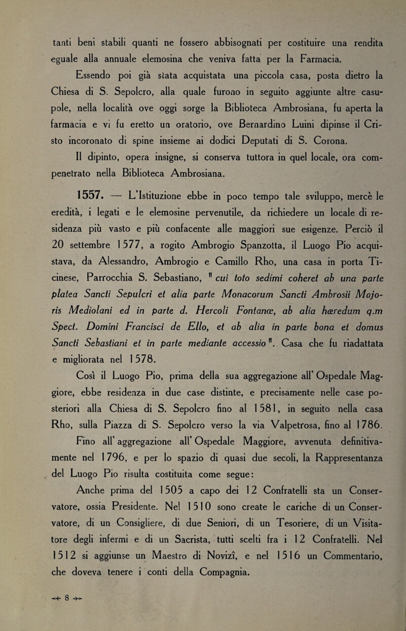 tanti beni stabili quanti ne fossero abbisognati per costituire una rendita eguale alla annuale elemosina che veniva fatta per la Farmacia. Essendo poi già stata acquistata una piccola casa, posta dietro la Chiesa di S. Sepolcro, alla quale furono in seguito aggiunte altre casu¬ pole, nella località ove oggi sorge la Biblioteca Ambrosiana, fu aperta la farmacia e vi fu eretto un oratorio, ove Bernardino Luini dipinse il Cri¬ sto incoronato di spine insieme ai dodici Deputati di S. Corona. Il dipinto, opera insigne, si conserva tuttora in quel locale, ora com¬ penetrato nella Biblioteca Ambrosiana. 1557. — L Istituzione ebbe in poco tempo tale sviluppo, mercè le eredità, i legati e le elemosine pervenutile, da richiedere un locale di re¬ sidenza più vasto e più confacente alle maggiori sue esigenze. Perciò il 20 settembre 1577, a rogito Ambrogio Spanzotta, il Luogo Pio acqui¬ stava, da Alessandro, Ambrogio e Camillo Rho, una casa in porta Ti¬ cinese, Parrocchia S. Sebastiano, cui toto sedimi coheret ab una parte platea Sancii Sepulcri et alia parte Monacorum Sancti Ambrosii Majo- ris Mediolani ed in parte d. Hercoli Fontano?, ab alia hazredum q.m Spect. Domini Francisci de Elio, et ab alia in parte bona et domus Sancti Sebastiani et in parte mediante accessio Casa che fu riadattata e migliorata nel 1578. Così il Luogo Pio, prima della sua aggregazione all* Ospedale Mag¬ giore, ebbe residenza in due case distinte, e precisamente nelle case po¬ steriori alla Chiesa di S. Sepolcro fino al 1581, in seguito nella casa Rho, sulla Piazza di S. Sepolcro verso la via Vaipetrosa, fino al 1786. Fino all’ aggregazione all* Ospedale Maggiore, avvenuta definitiva¬ mente nel 1 796, e per lo spazio di quasi due secoli, la Rappresentanza del Luogo Pio risulta costituita come segue: Anche prima del 1505 a capo dei 12 Confratelli sta un Conser¬ vatore, ossia Presidente. Nel 1510 sono create le cariche di un Conser¬ vatore, di un Consigliere, di due Seniori, di un Tesoriere, di un Visita¬ tore degli infermi e di un Sacrista, tutti scelti fra i 12 Confratelli. Nel 1512 si aggiunse un Maestro di Novizi, e nel 1516 un Commentario, che doveva tenere i conti della Compagnia.