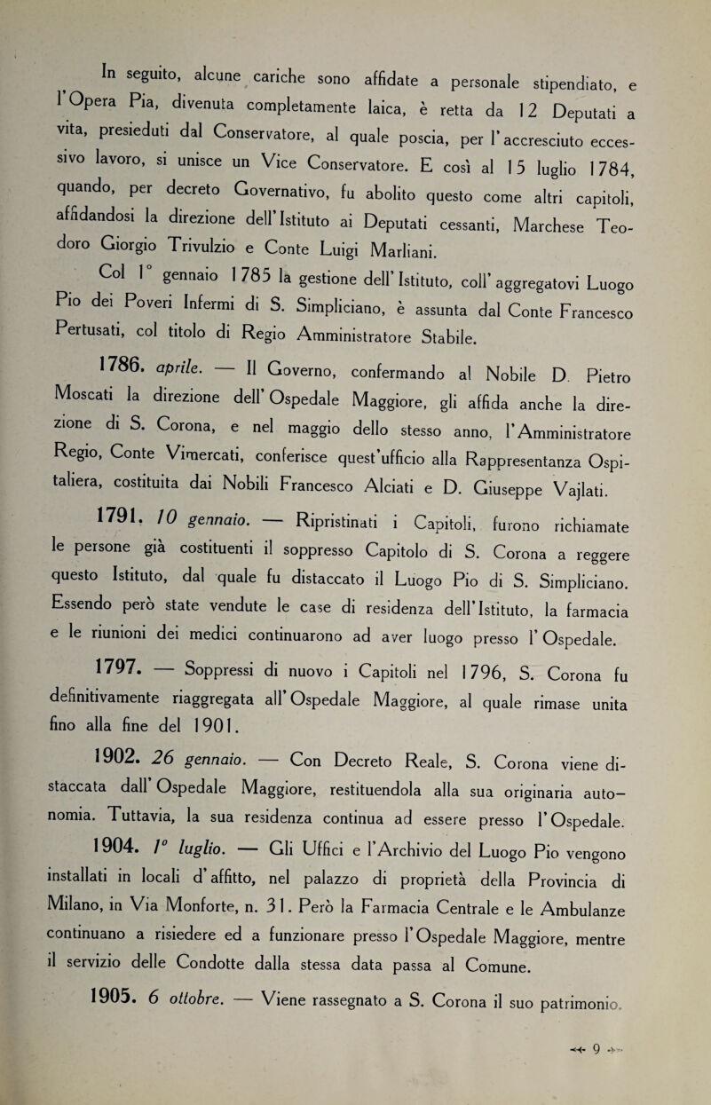 In seguito, alcune cariche sono affidate a personale stipendiato, e 1 Opera Pia, divenuta completamente laica, è retta da 12 Deputati a vita, presieduti dal Conservatore, al quale poscia, per l’accresciuto ecces¬ sivo lavoro, si unisce un Vice Conservatore. E così al 15 luglio 1784, quando, per decreto Governativo, fu abolito questo come altri capitoli, affidandosi la direzione dell’Istituto ai Deputati cessanti, Marchese Teo¬ doro Giorgio Trivulzio e Conte Luigi Marliani. Col 1° gennaio 1 785 la gestione dell’Istituto, coll’aggregatovi Luogo Pio dei Poveri Infermi di S. Simpliciano, è assunta dal Conte Francesco Pertusati, col titolo di Regio Amministratore Stabile. 1786. aprile. — Il Governo, confermando al Nobile D Pietro Moscati la direzione dell’Ospedale Maggiore, gli affida anche la dire¬ zione di S. Corona, e nel maggio dello stesso anno, l’Amministratore Regio, Conte Vimercati, conferisce quest ufficio alla Rappresentanza Ospi¬ taliera, costituita dai Nobili Francesco Alciati e D. Giuseppe Vajlati. 1791. IO gennaio. — Ripristinati i Capitoli, furono richiamate le persone già costituenti il soppresso Capitolo di S. Corona a reggere questo Istituto, dal quale fu distaccato il Luogo Pio di S. Simpliciano. Essendo però state vendute le case di residenza dell’Istituto, la farmacia e le riunioni dei medici continuarono ad aver luogo presso l’Ospedale. 1797. — Soppressi di nuovo i Capitoli nel 1796, S. Corona fu definitivamente riaggregata all Ospedale Maggiore, al quale rimase unita fino alla fine del 1901. 1902. 26 gennaio. — Con Decreto Reale, S. Corona viene di¬ staccata dall Ospedale Maggiore, restituendola alla sua originaria auto¬ nomia. Tuttavia, la sua residenza continua ad essere presso l’Ospedale. 1904. 1° luglio. — Gli Uffici e l’Archivio del Luogo Pio vengono installati in locali d affitto, nel palazzo di proprietà della Provincia di Milano, in Via IMonforte, n. 3 1. Pero la Farmacia Centrale e le Ambulanze continuano a risiedere ed a funzionare presso l’Ospedale Maggiore, mentre il servizio delle Condotte dalla stessa data passa al Comune. 1905. 6 ottobre. — Viene rassegnato a S. Corona il suo patrimonio..