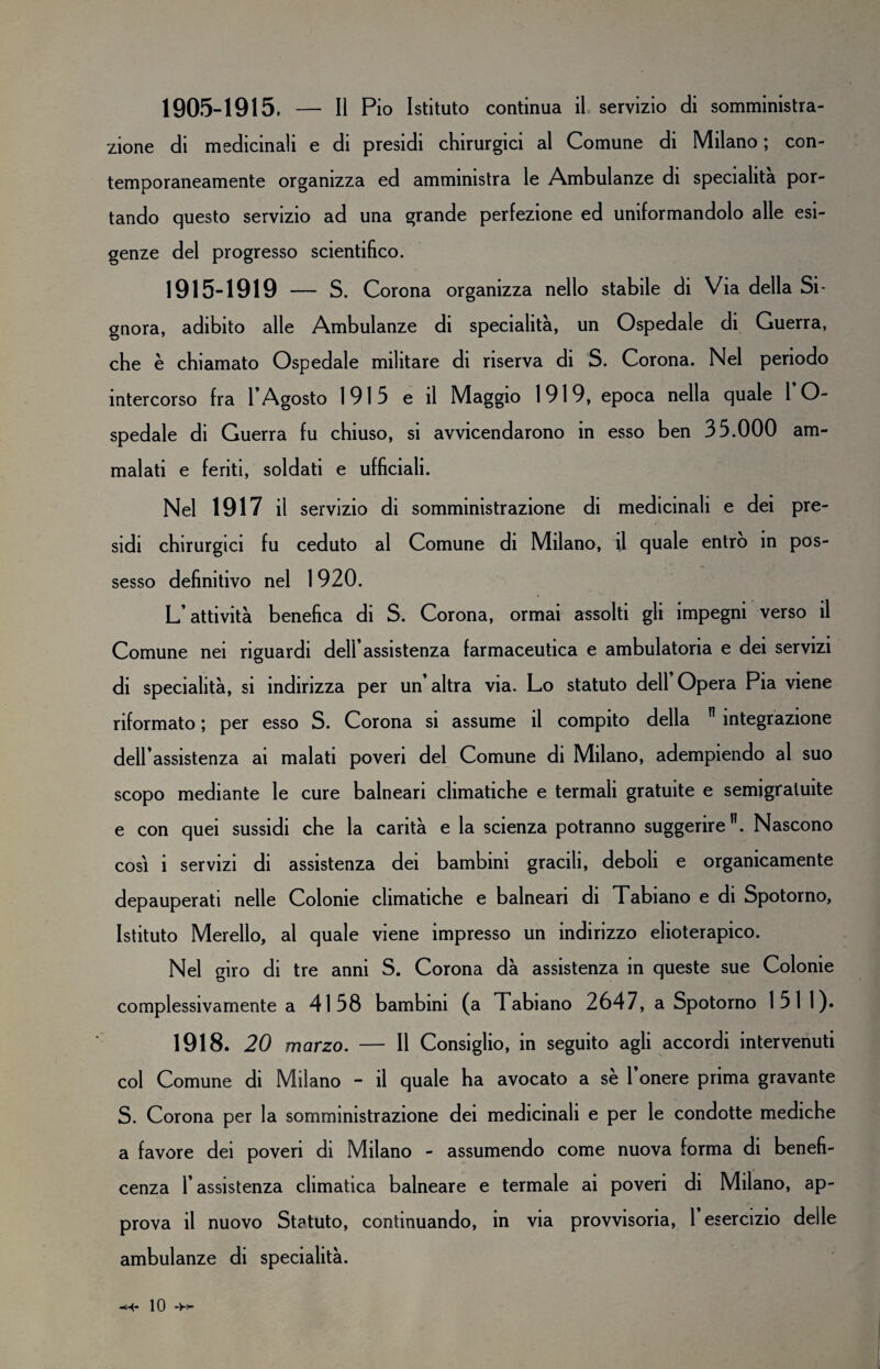 zione di medicinali e di presidi chirurgici al Comune di Milano ; con¬ temporaneamente organizza ed amministra le Ambulanze di specialità por¬ tando questo servizio ad una grande perfezione ed uniformandolo alle esi¬ genze del progresso scientifico. 1915-1919 — S. Corona organizza nello stabile di Via della Si¬ gnora, adibito alle Ambulanze di specialità, un Ospedale di Guerra, che è chiamato Ospedale militare di riserva di S. Corona. Nel periodo intercorso fra l’Agosto 1915 e il Maggio 1919, epoca nella quale 1 O- spedale di Guerra fu chiuso, si avvicendarono in esso ben 35.000 am¬ malati e feriti, soldati e ufficiali. Nel 1917 il servizio di somministrazione di medicinali e dei pre¬ sidi chirurgici fu ceduto al Comune di Milano, il quale entro m pos¬ sesso definitivo nel 1 920. L’attività benefica di S. Corona, ormai assolti gli impegni verso il Comune nei riguardi dell’assistenza farmaceutica e ambulatoria e dei servizi di specialità, si indirizza per un’altra via. Lo statuto dell Opera Pia viene riformato ; per esso S. Corona si assume il compito della n integrazione dell’assistenza ai malati poveri del Comune di Milano, adempiendo al suo scopo mediante le cure balneari climatiche e termali gratuite e semigratuite e con quei sussidi che la carità e la scienza potranno suggerire n. Nascono così i servizi di assistenza dei bambini gracili, deboli e organicamente depauperati nelle Colonie climatiche e balneari di Tabiano e di Spotorno, Istituto Merello, al quale viene impresso un indirizzo elioterapico. Nel giro di tre anni S. Corona dà assistenza in queste sue Colonie complessivamente a 4158 bambini (a Tabiano 2647, a Spotorno 151 1). 1918. 20 marzo. — Il Consiglio, in seguito agli accordi intervenuti col Comune di Milano - il quale ha avocato a se 1 onere prima gravante S. Corona per la somministrazione dei medicinali e per le condotte mediche a favore dei poveri di Milano - assumendo come nuova forma di benefi¬ cenza l’assistenza climatica balneare e termale ai poveri di Milano, ap¬ prova il nuovo Statuto, continuando, in via provvisoria, l’esercizio delle ambulanze di specialità. 10 -H-