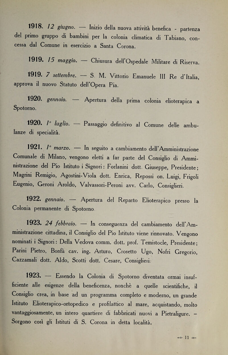 1918. 12 giugno. Inizio della nuova attività benefica - partenza del primo gruppo di bambini per la colonia climatica di Tabiano, con¬ cessa dal Comune in esercizio a Santa Corona. 1919. 15 maggio. — Chiusura dell’Ospedale Militare di Riserva. 1919. 7 settembre. — S. M. Vittorio Emanuele III Re d’Italia, approva il nuovo Statuto dell’Opera Pia. 1920. gennaio. Apertura della prima colonia elioterapica a Spotorno. 1920. 1 luglio. Passaggio definitivo al Comune delle ambu¬ lanze di specialità. 1921. 1 marzo. In seguito a cambiamento dell Amministrazione Comunale di Milano, vengono eletti a far parte del Consiglio di Ammi¬ nistrazione del Pio Istituto ì Signori: Forlanini dott. Giuseppe, Presidente; Magrini Remigio, Agostini-Viola dott. Enrica, Repossi on. Luigi, Frigoli Eugenio, Geroni Aroldo, Valvassori-Peroni avv. Carlo, Consiglieri. 1922. gennaio. Apertura del Reparto Elioterapico presso la Colonia permanente di Spotorno. 1923. 24 febb raio. — In conseguenza del cambiamento dell’Am- ministrazione cittadina, il Consiglio del Pio Istituto viene rinnovato. Vengono nominati i Signori: Della Vedova comm. dott. prof. Temistocle, Presidente; Parini Pietro, Bonfà cav. ing. Arturo, Crosetto Ugo, Nofri Gregorio, Cazzamali dott. Aldo, Scotti dott. Cesare, Consiglieri. 1923. — Essendo la Colonia di Spotorno diventata ormai insuf¬ ficiente alle esigenze della beneficenza, nonché a quelle scientifiche, il Consiglio crea, in base ad un programma completo e moderno, un grande Istituto Elioterapico-ortopedico e profilattico al mare, acquistando, molto vantaggiosamente, un intero quartiere di fabbricati nuovi a Pietraligure. - Sorgono così gli Istituti di S. Corona in detta località.