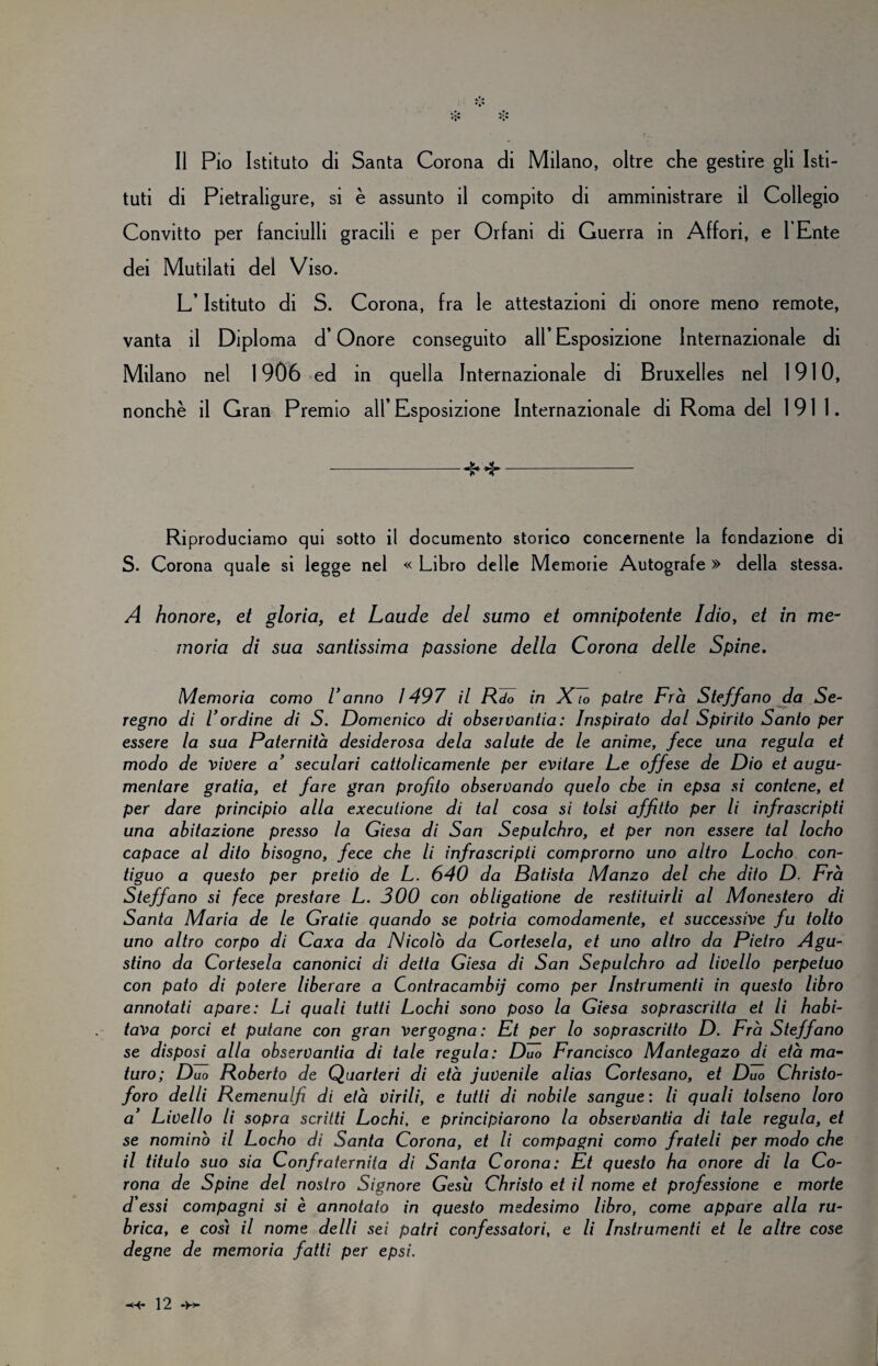 Il Pio Istituto di Santa Corona di Milano, oltre che gestire gli Isti¬ tuti di Pietraligure, si è assunto il compito di amministrare il Collegio Convitto per fanciulli gracili e per Orfani di Guerra in Affori, e l Ente dei Mutilati del Viso. L’Istituto di S. Corona, fra le attestazioni di onore meno remote, vanta il Diploma d’Onore conseguito all* Esposizione Internazionale di Milano nel 1906 ed in quella Internazionale di Bruxelles nel 1910, nonché il Gran Premio all’ Esposizione Internazionale di Roma del 1911. -4*4*- Riproduciamo qui sotto il documento storico concernente la fondazione di S. Corona quale si legge nel « Libro delle Memorie Autografe » della stessa. A honore, et gloria, et Laude del sumo et omnipotente Idio, et in me¬ moria di sua santissima passione della Corona delle Spine. Memoria corno Vanno ì 497 il Rdo in X to patre Fra S teff ano da Se- regno di Vordine di S. Domenico di observantia: Inspirato dal Spirito Santo per essere la sua Paternità desiderosa dela salute de le anime, fece una regula et modo de vivere a’ seculari cattolicamente per evitare Le offese de Dio et augu- mentore gratia, et fare gran profilo observando quelo che in epsa si contcne, et per dare principio alla execulione di tal cosa si tolsi affitto per li infrascripti una abitazione presso la Giesa di San Sepulchro, et per non essere tal locho capace al dito bisogno, fece che li infrascripti comprorno uno altro Locho con¬ tiguo a questo per pretio de L. 640 da Batista Manzo del che dito D. Fra Steff ano si fece prestare L. 300 con obligatione de restituirli al Monestero di Santa Maria de le Gratie quando se potria comodamente, et successive fu tolto uno altro corpo di Caxa da Nicolò da Cortesela, et uno altro da Pietro Agu¬ stino da Cortesela canonici di detta Giesa di San Sepulchro ad livello perpetuo con pato di potere liberare a Contracambij corno per Instrumenti in questo libro annotati apare: Li quali tutti Lochi sono poso la Giesa soprascritta et li habi- tava porci et putane con gran vergogna: Et per lo soprascritto D. Fra Steff ano se disposi alla observantia di tale regula: Duo Francisco Mantegazo di età ma¬ turo; Duo Roberto de Quarteri di età juvenile alias Cortesano, et Duo Christo- foro delli Remenulfi di età virili, e tutti di nobile sangue : li quali tolseno loro a’ Livello li sopra scritti Lochi, e principiarono la observantia di tale regula, et se nominò il Locho di Santa Corona, et li compagni corno frateli per modo che il titulo suo sia Confraternita di Santa Corona: Et questo ha onore di la Co¬ rona de Spine del nostro Signore Gesti Christo et il nome et professione e morte d essi compagni si è annotato in questo medesimo libro, come appare alla ru¬ brica, e così il nome delli sei patri confessatori, e li Instrumenti et le altre cose degne de memoria fatti per epsi.