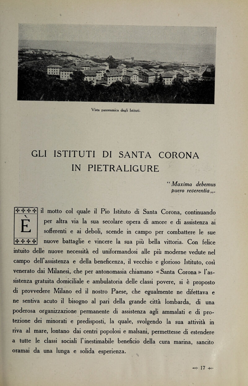 Vista panoramica degli Istituti. GLI ISTITUTI DI SANTA CORONA IN PIETRALIGURE “ Maxima debemus puero reverentia il motto col quale il Pio Istituto di Santa Corona, continuando per altra via la sua secolare opera di amore e di assistenza ai sofferenti e ai deboli, scende in campo per combattere le sue nuove battaglie e vincere la sua più bella vittoria. Con felice intuito delle nuove necessità ed uniformandosi alle più moderne vedute nel campo dell assistenza e della beneficenza, il vecchio e glorioso Istituto, così venerato dai Milanesi, che per antonomasia chiamano «Santa Corona» l’as¬ sistenza gratuita domiciliale e ambulatoria delle classi povere, si è proposto di provvedere Milano ed il nostro Paese, che egualmente ne difettava e ne sentiva acuto il bisogno al pari della grande città lombarda, di una poderosa organizzazione permanente di assistenza agli ammalati e di pro¬ tezione dei minorati e predisposti, la quale, svolgendo la sua attività in riva al mare, lontano dai centri popolosi e malsani, permettesse di estendere a tutte le classi sociali l’inestimabile beneficio della cura marina, sancito oramai da una lunga e solida esperienza. \ E