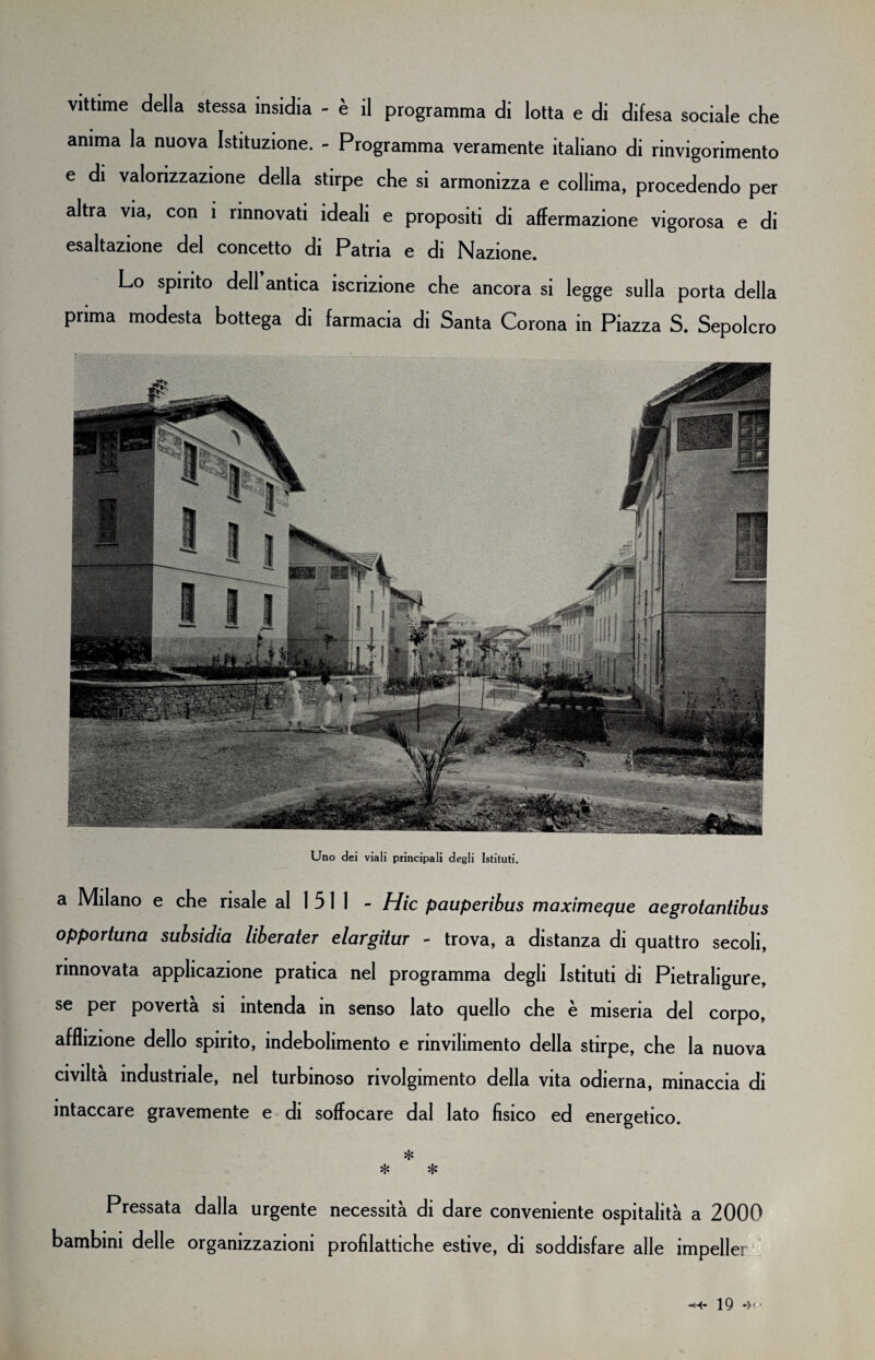 vittime della stessa insidia - è il programma di lotta e di difesa sociale che anima la nuova Istituzione. - Programma veramente italiano di rinvigorimento e di valorizzazione della stirpe che si armonizza e collima, procedendo per altra via, con i rinnovati ideali e propositi di affermazione vigorosa e di esaltazione del concetto di Patria e di Nazione. Lo spirito dell antica iscrizione che ancora si legge sulla porta della prima modesta bottega di farmacia di Santa Corona in Piazza S. Sepolcro Uno dei viali principali degli Istituti. a Milano e che risale al 1 5 1 1 - Hic pauperibus maximeque aegrotantibus opportuna subsidia liberater elargitur - trova, a distanza di quattro secoli, rinnovata applicazione pratica nel programma degli Istituti di Pietraligure, se per povertà si intenda in senso lato quello che è miseria del corpo, afflizione dello spirito, indebolimento e rinvilimento della stirpe, che la nuova civiltà industriale, nel turbinoso rivolgimento della vita odierna, minaccia di • intaccare gravemente e di soffocare dal lato fìsico ed energetico. * * * Pressata dalla urgente necessità di dare conveniente ospitalità a 2000 bambini delle organizzazioni profilattiche estive, di soddisfare alle impeller