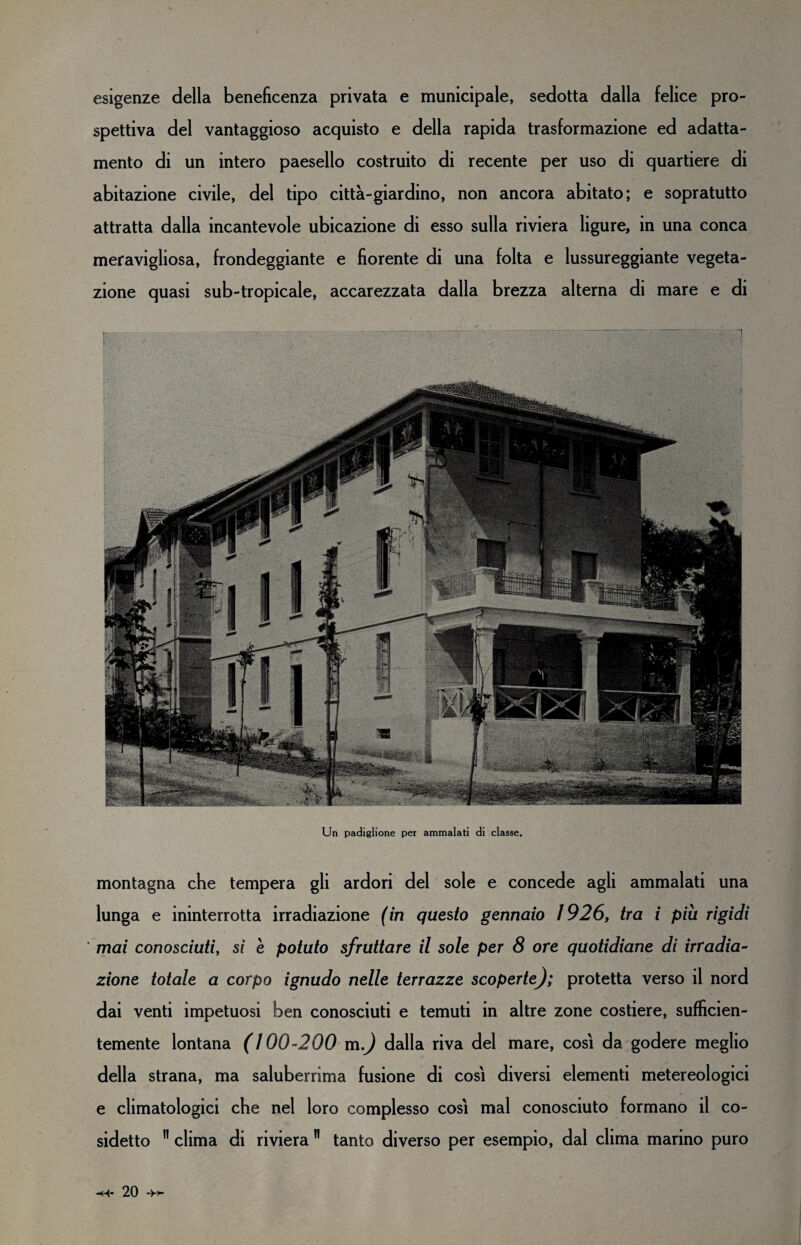 esigenze della beneficenza privata e municipale, sedotta dalla felice pro¬ spettiva del vantaggioso acquisto e della rapida trasformazione ed adatta¬ mento di un intero paesello costruito di recente per uso di quartiere di abitazione civile, del tipo città-giardino, non ancora abitato; e sopratutto attratta dalla incantevole ubicazione di esso sulla riviera ligure, in una conca meravigliosa, frondeggiante e fiorente di una folta e lussureggiante vegeta¬ zione quasi sub-tropicale, accarezzata dalla brezza alterna di mare e di Un padiglione per ammalati di classe. montagna che tempera gli ardori del sole e concede agli ammalati una lunga e ininterrotta irradiazione (in questo gennaio 1926, tra i piu rigidi mai conosciuti, si è potuto sfruttare il sole per 8 ore quotidiane di irradia¬ zione totale a corpo ignudo nelle terrazze scoperte); protetta verso il nord dai venti impetuosi ben conosciuti e temuti in altre zone costiere, sufficien¬ temente lontana (100-200 m) dalla riva del mare, così da godere meglio della strana, ma saluberrima fusione di così diversi elementi metereologici e climatologici che nel loro complesso così mal conosciuto formano il co¬ sidetto 11 clima di riviera n tanto diverso per esempio, dal clima marino puro