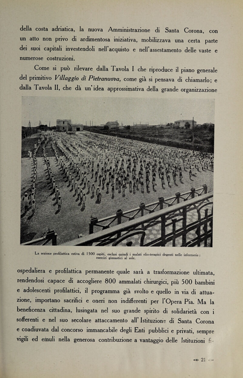 con della costa adriatica, la nuova Amministrazione di Santa Corona, un atto non privo di ardimentosa iniziativa, mobilizzava una certa parte dei suoi capitali investendoli nell acquisto e nell assestamento delle vaste e numerose costruzioni. Come si può rilevare dalla Tavola I che riproduce il piano generale del primitivo Villaggio di Pietranuova, come già si pensava di chiamarlo; e dalla Tavola II, che da un idea approssimativa della grande organizzazione La sezione profilattica estiva di I 500 ospiti, esclusi quindi i malati elio-terapici degenti nelle infermerie : esercizi ginnastici al sole. ospedaliera e profilattica permanente quale sarà a trasformazione ultimata, rendendosi capace di accogliere 800 ammalati chirurgici, più 500 bambini e adolescenti profilattici, il programma già svolto e quello in via di attua¬ zione, importano sacrifici e oneri non indifferenti per l’Opera Pia. Ma la beneficenza cittadina, lusingata nel suo grande spirito di solidarietà con i sofferenti e nel suo secolare attaccamento all’ Istituzione di Santa Corona e coadiuvata dal concorso immancabile degli Enti pubblici e privati, sempre vigili ed emuli nella generosa contribuzione a vantaggio delle Istituzioni fi-
