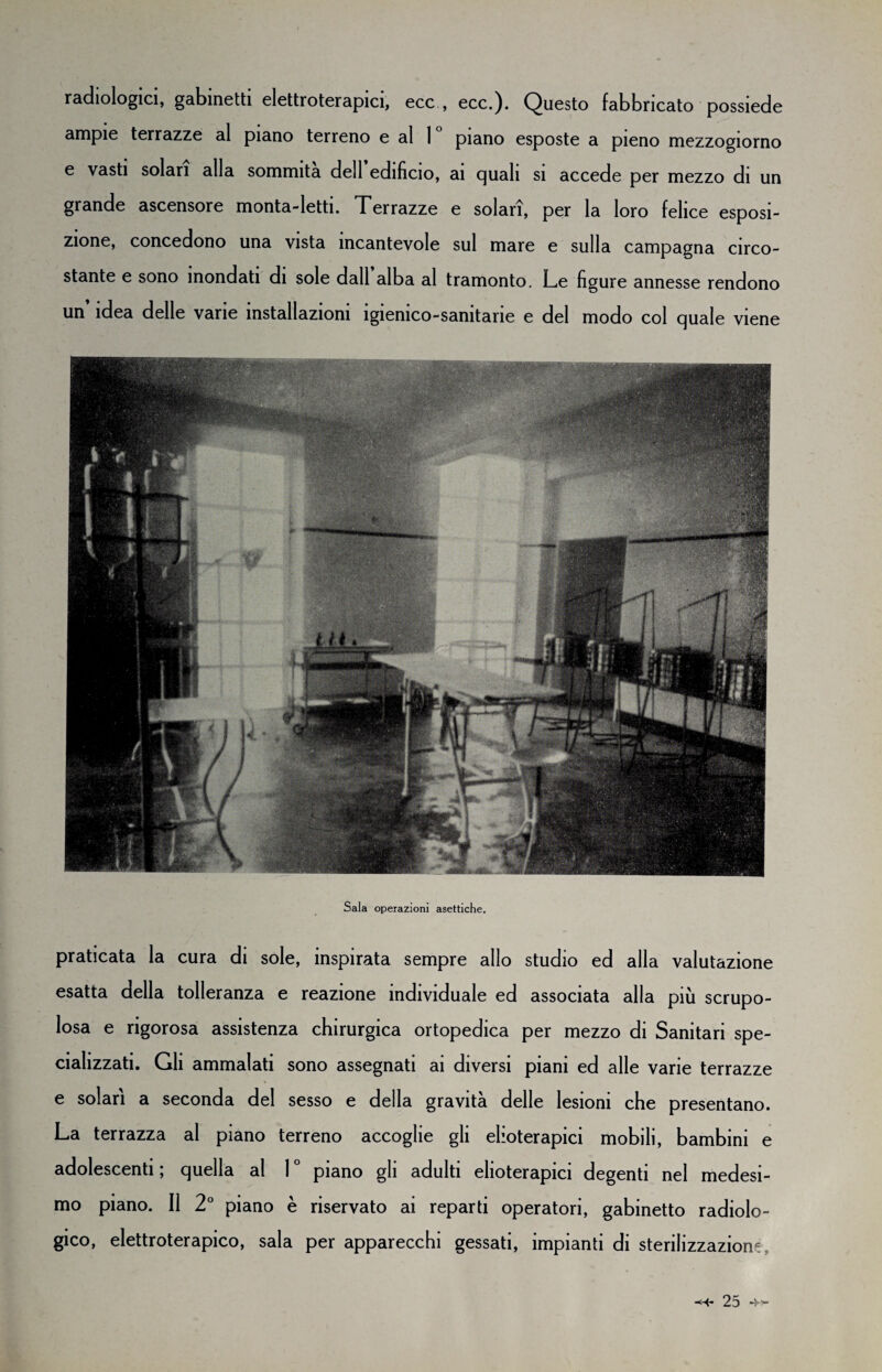 radiologici, gabinetti elettroterapici, ecc , ecc.). Questo fabbricato possiede ampie terrazze al piano terreno e al 1 piano esposte a pieno mezzogiorno e vasti solari alla sommità dell edifìcio, ai quali si accede per mezzo di un grande ascensore monta-letti. Terrazze e solari, per la loro felice esposi¬ zione, concedono una vista incantevole sul mare e sulla campagna circo¬ stante e sono inondati di sole dall alba al tramonto. Le figure annesse rendono un idea delle vane installazioni ìgienico-samtarie e del modo col quale viene Sala operazioni asettiche. praticata la cura di sole, inspirata sempre allo studio ed alla valutazione esatta della tolleranza e reazione individuale ed associata alla più scrupo¬ losa e rigorosa assistenza chirurgica ortopedica per mezzo di Sanitari spe¬ cializzati. Gli ammalati sono assegnati ai diversi piani ed alle varie terrazze e solari a seconda del sesso e della gravità delle lesioni che presentano. La terrazza al piano terreno accoglie gli elioterapici mobili, bambini e adolescenti ; quella al 1 ° piano gli adulti elioterapici degenti nel medesi¬ mo piano. 11 2° piano è riservato ai reparti operatori, gabinetto radiolo¬ gico, elettroterapico, sala per apparecchi gessati, impianti di sterilizzazione,