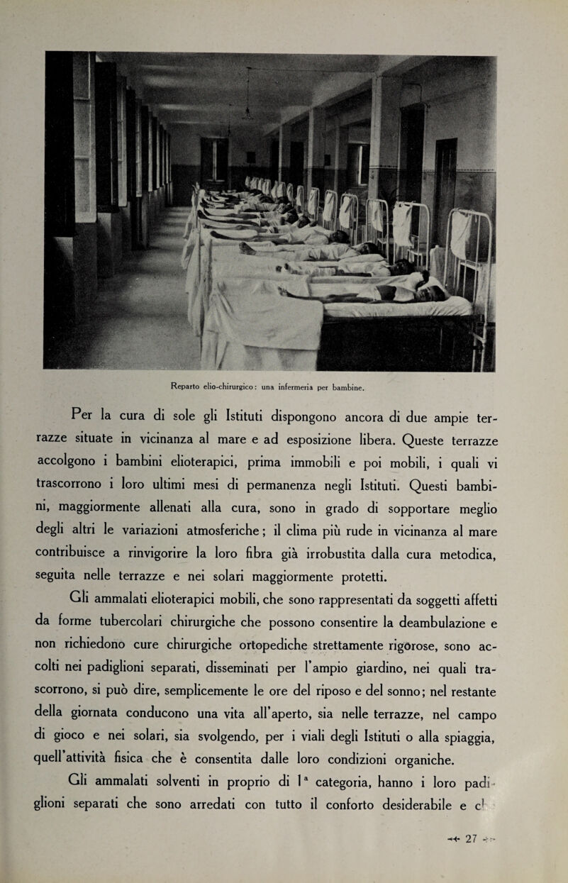 Reparto elio-chirurgico : una infermeria per bambine. Per la cura di sole gli Istituti dispongono ancora di due ampie ter¬ razze situate in vicinanza al mare e ad esposizione libera. Queste terrazze accolgono i bambini elioterapici, prima immobili e poi mobili, i quali vi trascorrono i loro ultimi mesi di permanenza negli Istituti. Questi bambi¬ ni, maggiormente allenati alla cura, sono in grado di sopportare meglio degli altri le variazioni atmosferiche ; il clima più rude in vicinanza al mare contribuisce a rinvigorire la loro fibra già irrobustita dalla cura metodica, seguita nelle terrazze e nei solari maggiormente protetti. Gli ammalati elioterapici mobili, che sono rappresentati da soggetti affetti da forme tubercolari chirurgiche che possono consentire la deambulazione e non richiedono cure chirurgiche ortopediche strettamente rigorose, sono ac¬ colti nei padiglioni separati, disseminati per l’ampio giardino, nei quali tra¬ scorrono, si può dire, semplicemente le ore del riposo e del sonno; nel restante della giornata conducono una vita all’aperto, sia nelle terrazze, nel campo di gioco e nei solari, sia svolgendo, per i viali degli Istituti o alla spiaggia, quell attività fisica che è consentita dalle loro condizioni organiche. Gli ammalati solventi in proprio di la categoria, hanno i loro padi¬ glioni separati che sono arredati con tutto il conforto desiderabile e c1
