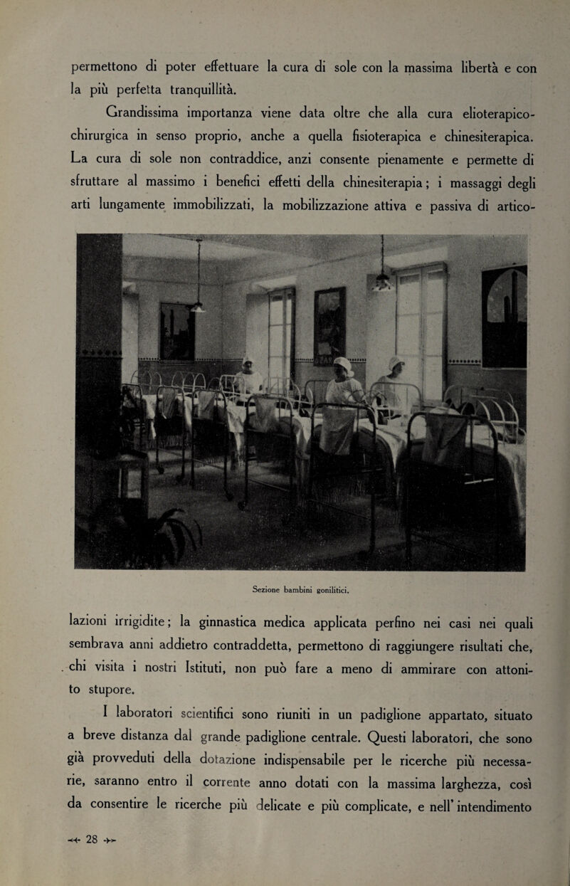 permettono di poter effettuare la cura di sole con la massima libertà e con la più perfetta tranquillità. Grandissima importanza viene data oltre che alla cura elioterapico- chirurgica in senso proprio, anche a quella fisioterapica e chinesiterapica. La cura di sole non contraddice, anzi consente pienamente e permette di sfruttare al massimo i benefici effetti della chinesiterapia ; i massaggi degli arti lungamente immobilizzati, la mobilizzazione attiva e passiva di artico- Sezione bambini gonilitici. lazioni irrigidite ; la ginnastica medica applicata perfino nei casi nei quali sembrava anni addietro contraddetta, permettono di raggiungere risultati che, chi visita i nostri Istituti, non può fare a meno di ammirare con attoni¬ to stupore. I laboratori scientifici sono riuniti in un padiglione appartato, situato a breve distanza dal grande padiglione centrale. Questi laboratori, che sono già provveduti della dotazione indispensabile per le ricerche più necessa¬ rie, saranno entro il corrente anno dotati con la massima larghezza, così da consentire le ricerche piu delicate e più complicate, e nell’ intendimento