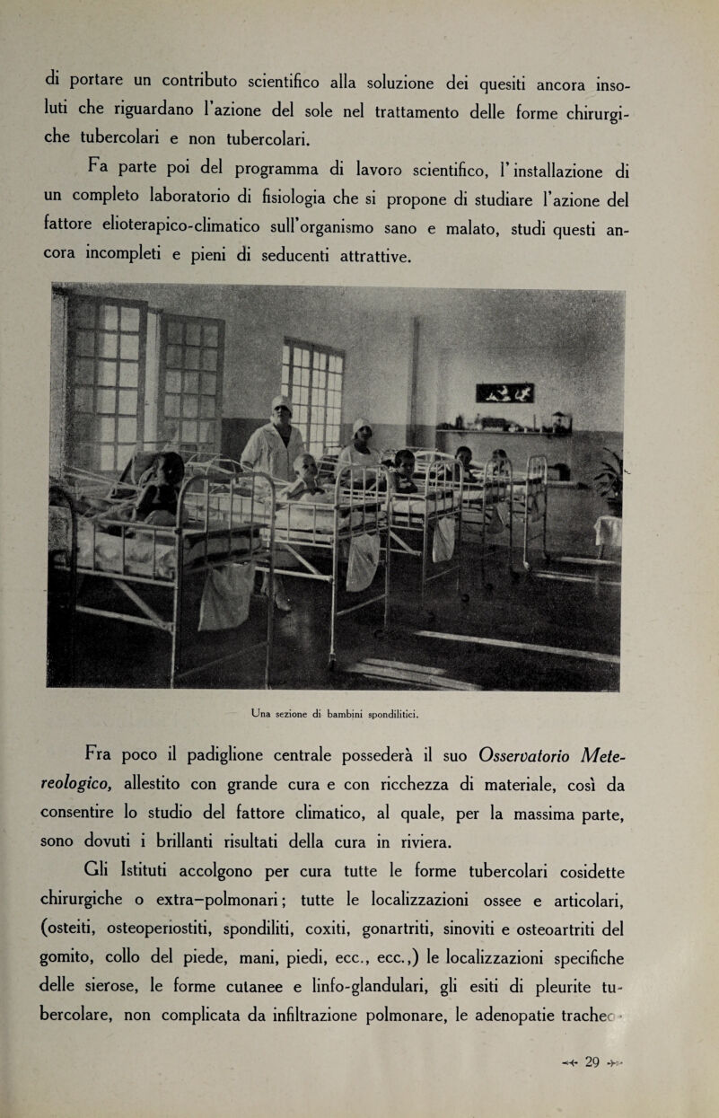 di portare un contributo scientifico alla soluzione dei quesiti ancora inso¬ luti che riguardano 1 azione del sole nel trattamento delle forme chirurgi¬ che tubercolari e non tubercolari. Fa parte poi del programma di lavoro scientifico, l’installazione di un completo laboratorio di fisiologia che si propone di studiare l’azione del fattore elioterapico-climatico sull organismo sano e malato, studi questi an¬ cora incompleti e pieni di seducenti attrattive. Una sezione di bambini spondilitici. Fra poco il padiglione centrale possederà il suo Osservatorio Mete- reologico, allestito con grande cura e con ricchezza di materiale, così da consentire lo studio del fattore climatico, al quale, per la massima parte, sono dovuti i brillanti risultati della cura in riviera. Gli Istituti accolgono per cura tutte le forme tubercolari cosidette chirurgiche o extra-polmonari ; tutte le localizzazioni ossee e articolari, (osteiti, osteopenostiti, spondiliti, coxiti, gonartriti, sinoviti e osteoartriti del gomito, collo del piede, mani, piedi, ecc., ecc.,) le localizzazioni specifiche delle sierose, le forme cutanee e linfo-glandulari, gli esiti di pleurite tu¬ bercolare, non complicata da infiltrazione polmonare, le adenopatie trachee-