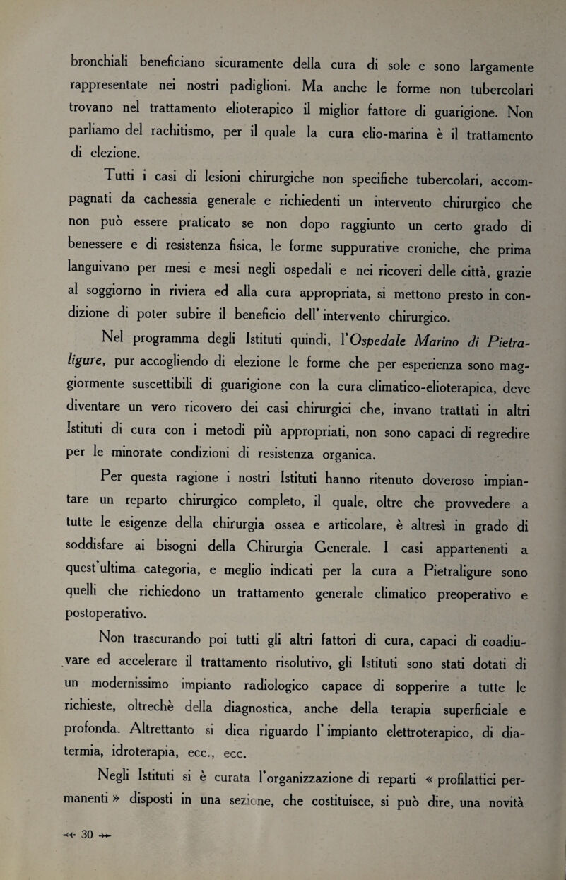 bronchiali beneficiano sicuramente della cura di sole e sono largamente rappresentate nei nostri padiglioni. Ma anche le forme non tubercolari trovano nel trattamento elioterapico il miglior fattore di guarigione. Non parliamo del rachitismo, per il quale la cura elio-marina è il trattamento di elezione. Tutti 1 casi di lesioni chirurgiche non specifiche tubercolari, accom¬ pagnati da cachessia generale e richiedenti un intervento chirurgico che non può essere praticato se non dopo raggiunto un certo grado di benessere e di resistenza fisica, le forme suppurative croniche, che prima languivano per mesi e mesi negli ospedali e nei ricoveri delle città, grazie al soggiorno in riviera ed alla cura appropriata, si mettono presto in con¬ dizione di poter subire il beneficio dell intervento chirurgico. Nel programma degli Istituti quindi, Y Ospedale Marino di Pietra- ligure, pur accogliendo di elezione le forme che per esperienza sono mag¬ giormente suscettibili di guarigione con la cura climatico-elioterapica, deve diventare un vero ricovero dei casi chirurgici che, invano trattati in altri Istituti di cura con 1 metodi piu appropriati, non sono capaci di regredire per le minorate condizioni di resistenza organica. Per questa ragione i nostri Istituti hanno ritenuto doveroso impian¬ tare un reparto chirurgico completo, il quale, oltre che provvedere a tutte le esigenze della chirurgia ossea e articolare, è altresì in grado di soddisfare ai bisogni della Chirurgia Generale. I casi appartenenti a quest ultima categoria, e meglio indicati per la cura a Pietraligure sono quelli che richiedono un trattamento generale climatico preoperativo e postoperativo. Non trascurando poi tutti gli altri fattori di cura, capaci di coadiu¬ vare ed accelerare il trattamento risolutivo, gli Istituti sono stati dotati di un modernissimo impianto radiologico capace di sopperire a tutte le richieste, oltreché della diagnostica, anche della terapia superficiale e profonda. Altrettanto si dica riguardo 1* impianto elettroterapico, di dia¬ termia, idroterapia, ecc., ecc. Negli Istituti si è curata l’organizzazione di reparti « profilattici per¬ manenti » disposti in una sezione, che costituisce, si può dire, una novità