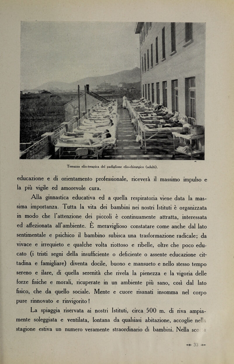 Terrazza elio-terapica del padiglione elio-chirurgico (adulti). educazione e di orientamento professionale, riceverà il massimo impulso e la più vigile ed amorevole cura. Alla ginnastica educativa ed a quella respiratoria viene data la mas¬ sima importanza. Tutta la vita dei bambini nei nostri Istituti è organizzata in modo che 1 attenzione dei piccoli è continuamente attratta, interessata ed affezionata all ambiente. È meraviglioso constatare come anche dal lato sentimentale e psichico il bambino subisca una trasformazione radicale; da vivace e irrequieto e qualche volta riottoso e ribelle, oltre che poco edu¬ cato (1 tristi segni della insufficiente o deficiente o assente educazione cit¬ tadina e famigliare) diventa docile, buono e mansueto e nello stesso tempo sereno e ilare, di quella serenità che rivela la pienezza e la vigoria delle forze fisiche e morali, ricuperate in un ambiente più sano, così dal lato fisico, che da quello sociale. Mente e cuore risanati insomma nel corpo pure rinnovato e rinvigorito ! La spiaggia riservata ai nostri Istituti, circa 500 m. di riva ampia¬ mente soleggiata e ventilata, lontana da qualsiasi abitazione, accoglie nelk stagione estiva un numero veramente straordinario di bambini. Nella sco ì