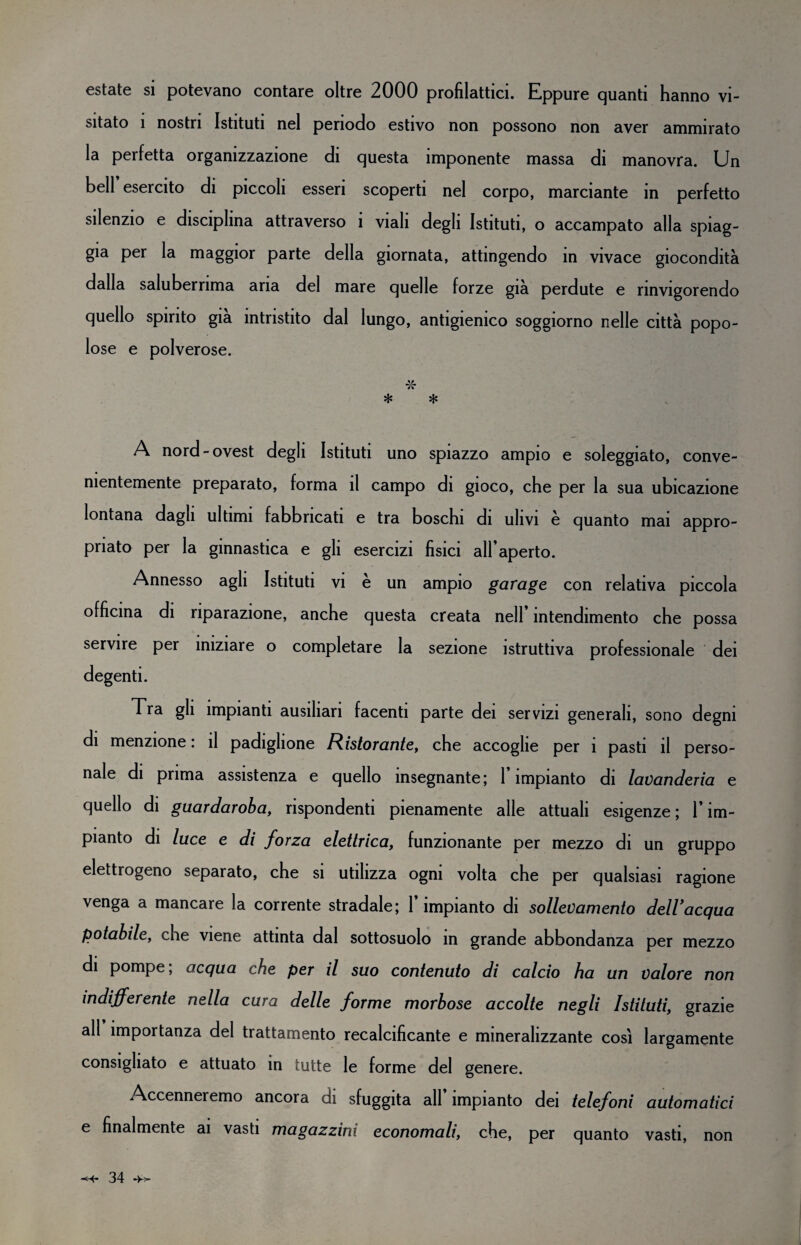 estate si potevano contare oltre 2000 profilattici. Eppure quanti hanno vi¬ sitato i nostri Istituti nel periodo estivo non possono non aver ammirato la perfetta organizzazione di questa imponente massa di manovra. Un bell esercito di piccoli esseri scoperti nel corpo, marciante in perfetto silenzio e disciplina attraverso i viali degli Istituti, o accampato alla spiag¬ gia per la maggior parte della giornata, attingendo in vivace giocondità dalla saluberrima aria del mare quelle forze già perdute e rinvigorendo quello spirito già intristito dal lungo, antigienico soggiorno nelle città popo¬ lose e polverose. * ■x- * A nord-ovest degli Istituti uno spiazzo ampio e soleggiato, conve¬ nientemente preparato, forma il campo di gioco, che per la sua ubicazione lontana dagli ultimi fabbricati e tra boschi di ulivi è quanto mai appro¬ priato per la ginnastica e gli esercizi fisici all’aperto. Annesso agli Istituti vi è un ampio garage con relativa piccola officina di riparazione, anche questa creata nell’ intendimento che possa servire per iniziare o completare la sezione istruttiva professionale dei degenti. Tra gli impianti ausiliari facenti parte dei servizi generali, sono degni di menzione : il padiglione Ristorante, che accoglie per i pasti il perso¬ nale di prima assistenza e quello insegnante; l’impianto di lavanderia e quello di guardaroba, rispondenti pienamente alle attuali esigenze; l’im¬ pianto di luce e di forza elettrica, funzionante per mezzo di un gruppo elettrogeno separato, che si utilizza ogni volta che per qualsiasi ragione venga a mancare la corrente stradale; l’impianto di sollevamento deWacqua potabile, che viene attinta dal sottosuolo in grande abbondanza per mezzo di pompe ; acqua che per il suo contenuto di calcio ha un valore non indifferente nella cura delle forme morbose accolte negli Istituti, grazie all importanza del trattamento recalcificante e mineralizzante cosi largamente consigliato e attuato in tutte le forme del genere. Accenneremo ancora di sfuggita all’impianto dei telefoni automatici e finalmente ai vasti magazzini economali, che, per quanto vasti, non