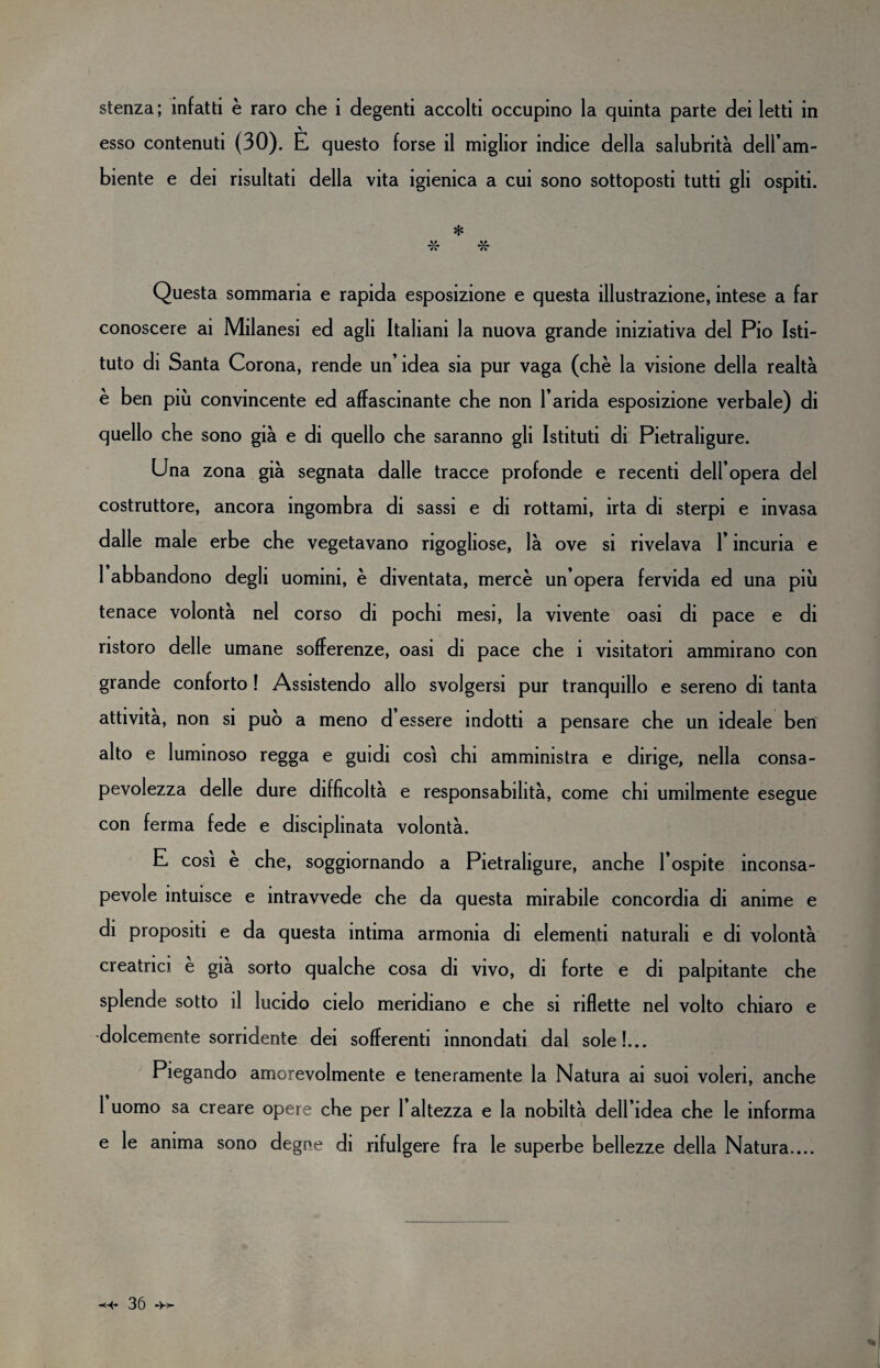 stenza; infatti è raro che 1 degenti accolti occupino la quinta parte dei letti in esso contenuti (30). E questo forse il miglior indice della salubrità dell’am¬ biente e dei risultati della vita igienica a cui sono sottoposti tutti gli ospiti. * Questa sommaria e rapida esposizione e questa illustrazione, intese a far conoscere ai Milanesi ed agli Italiani la nuova grande iniziativa del Pio Isti¬ tuto di Santa Corona, rende un’idea sia pur vaga (che la visione della realtà è ben più convincente ed affascinante che non l’arida esposizione verbale) di quello che sono già e di quello che saranno gli Istituti di Pietraligure. Una zona già segnata dalle tracce profonde e recenti dell’opera del costruttore, ancora ingombra di sassi e di rottami, irta di sterpi e invasa dalle male erbe che vegetavano rigogliose, là ove si rivelava l’incuria e 1 abbandono degli uomini, è diventata, mercè un’opera fervida ed una più tenace volontà nel corso di pochi mesi, la vivente oasi di pace e di ristoro delle umane sofferenze, oasi di pace che ì visitatori ammirano con grande conforto ! Assistendo allo svolgersi pur tranquillo e sereno di tanta attività, non si può a meno d essere indotti a pensare che un ideale ben alto e luminoso regga e guidi così chi amministra e dirige, nella consa¬ pevolezza delle dure difficoltà e responsabilità, come chi umilmente esegue con ferma fede e disciplinata volontà. E così è che, soggiornando a Pietraligure, anche l’ospite inconsa¬ pevole intuisce e intravvede che da questa mirabile concordia di anime e di propositi e da questa intima armonia di elementi naturali e di volontà creatrici è già sorto qualche cosa di vivo, di forte e di palpitante che splende sotto il lucido cielo meridiano e che si riflette nel volto chiaro e •dolcemente sorridente dei sofferenti innondati dal sole!... Piegando amorevolmente e teneramente la Natura ai suoi voleri, anche 1 uomo sa creare opere che per l’altezza e la nobiltà dell’idea che le informa e le anima sono degne di rifulg ere fra le superbe bellezze della Natura....
