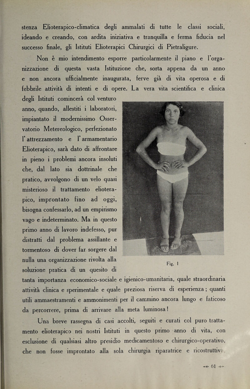 stenza Elioterapico-climatica degli ammalati di tutte le classi sociali, ideando e creando, con ardita iniziativa e tranquilla e ferma fiducia nel successo finale, gli Istituti Elioterapici Chirurgici di Pietraligure. Non è mio intendimento esporre particolarmente il piano e l’orga¬ nizzazione di questa vasta Istituzione che, sorta appena da un anno e non ancora ufficialmente inaugurata, ferve già di vita operosa e di febbrile attività di intenti e di opere. La vera vita scientifica e clinica degli Istituti comincerà col venturo anno, quando, allestiti i laboratori, impiantato il modernissimo Osser¬ vatorio Metereologico, perfezionato l’attrezzamento e l’armamentario Elioterapico, sarà dato di affrontare in pieno i problemi ancora insoluti che, dal lato sia dottrinale che pratico, avvolgono di un velo quasi misterioso il trattamento eliotera¬ pico, improntato fino a d oggi, bisogna confessarlo, ad un empirismo vago e indeterminato. Ma in questo primo anno di lavoro indefesso, pur distratti dal problema assillante e tormentoso di dover far sorgere dal nulla una organizzazione rivolta alla soluzione pratica di un quesito di tanta importanza economico-sociale attività clinica e sperimentale e quale utili ammaestramenti e ammonimenti j da percorrere, prima di arrivare all Fig. 1 : igienico-umanitaria, quale straordinaria preziosa riserva di esperienza ; quanti aer il cammino ancora lungo e faticoso a meta luminosa ! Una breve rassegna di casi accolti, seguiti e curati col puro tratta¬ mento elioterapico nei nostri Istituti in questo primo anno di vita, con esclusione di qualsiasi altro presidio medicamentoso e chirurgico-operativo, che non fosse improntato alla sola chirurgia riparatrice e ricostruttiva,