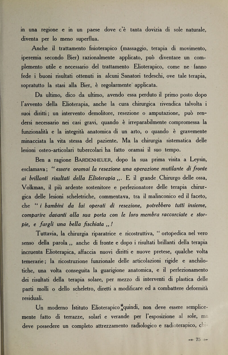 in una regione e in un paese dove c’è tanta dovizia di sole naturale, diventa per lo meno superflua. Anche il trattamento fisioterapico (massaggio, terapia di movimento, iperemia secondo Bier) razionalmente applicato, può diventare un com¬ plemento utile e necessario del trattamento Elioterapico, come ne fanno fede i buoni risultati ottenuti in alcuni Sanatori tedeschi, ove tale terapia, sopratutto la stasi alla Bier, è regolarmente applicata. Da ultimo, dico da ultimo, avendo essa perduto il primo posto dopo l’avvento della Elioterapia, anche la cura chirurgica rivendica talvolta i suoi diritti ; un intervento demolitore, resezione o amputazione, può ren¬ dersi necessario nei casi gravi, quando è irreparabilmente compromessa la funzionalità e la integrità anatomica di un arto, o quando è gravemente minacciata la vita stessa del paziente. Ma la chirurgia sistematica delle lesioni osteo-articolari tubercolari ha fatto oramai il suo tempo. Ben a ragione BARDENHEUER, dopo la sua prima visita a Leysin, esclamava; “essere oramai la resezione una operazione mutilante di fronte ai brillanti risultati della Elioterapia ,,. E il grande Chirurgo delle ossa, Volkman, il piu ardente sostenitore e perfezionatore delle terapia chirur¬ gica delle lesioni scheletriche, commentava, tra il malinconico ed il faceto, che “ i bambini da lui operati di resezione, potrebbero tutti insieme, comparire davanti alla sua porta con le loro membra raccorciate e stor¬ pie, e fargli una bella fischiata ,, ! Tuttavia, la chirurgia riparatrice e ricostruttiva, “ ortopedica nel vero senso della parola ,, anche di fronte e dopo i risultati brillanti della terapia incruenta Elioterapica, affaccia nuovi diritti e nuove pretese, qualche volta temerarie ; la ricostruzione funzionale delle articolazioni rigide e anchiìo- tiche, una volta conseguita la guarigione anatomica, e il perfezionamento dei risultati della terapia solare, per mezzo di interventi di plastica delle parti molli o dello scheletro, diretti a modificare ed a combattere deformità residuali. Un moderno Istituto Elioterapico ^quindi, non deve essere semplice- mente fatto di terrazze, solari e verande per l’esposizione al sole, ma deve possedere un completo attrezzamento radiologico e radioterapico, eh- <4* lo
