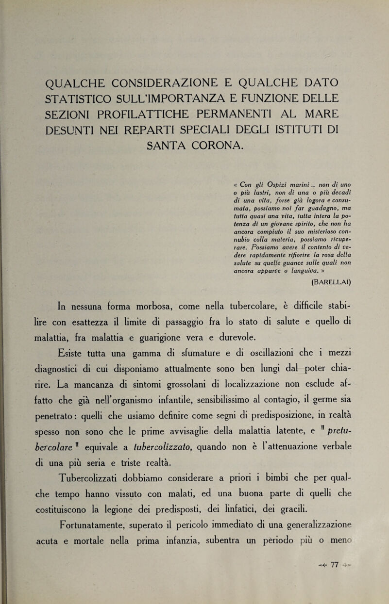 QUALCHE CONSIDERAZIONE E QUALCHE DATO STATISTICO SULL’IMPORTANZA E FUNZIONE DELLE SEZIONI PROFILATTICHE PERMANENTI AL MARE DESUNTI NEI REPARTI SPECIALI DEGLI ISTITUTI DI SANTA CORONA. « Con gli Ospizi marini.. non di uno o più lustri, non di una o più decadi di una vita, forse già logora e consu¬ mata, possiamo noi far guadagno, ma tutta quasi una vita, tutta intera la po¬ tenza di un giovane spirito, che non ha ancora compiuto il suo misterioso con¬ nubio colla materia, possiamo ricupe¬ rare. Possiamo avere il contento di ve¬ dere rapidamente rifiorire la rosa della salute su quelle guance sulle quali non ancora apparve o languiva. » (BARELLAI) In nessuna forma morbosa, come nella tubercolare, è difficile stabi¬ lire con esattezza il limite di passaggio fra lo stato di salute e quello di malattia, fra malattia e guarigione vera e durevole. Esiste tutta una gamma di sfumature e di oscillazioni che 1 mezzi diagnostici di cui disponiamo attualmente sono ben lungi dal poter chia¬ rire. La mancanza di sintomi grossolani di localizzazione non esclude af¬ fatto che già neH’organismo infantile, sensibilissimo al contagio, il germe sia penetrato : quelli che usiamo definire come segni di predisposizione, in realta spesso non sono che le prime avvisaglie della malattia latente, e 11 pretu¬ bercolare 11 equivale a tubercolizzato, quando non è 1 attenuazione verbale di una più seria e triste realtà. Tubercolizzati dobbiamo considerare a priori i bimbi che per qual¬ che tempo hanno vissuto con malati, ed una buona parte di quelli che costituiscono la legione dei predisposti, dei linfatici, dei gracili. Fortunatamente, superato il pericolo immediato di una generalizzazione acuta e mortale nella prima infanzia, subentra un periodo più o meno