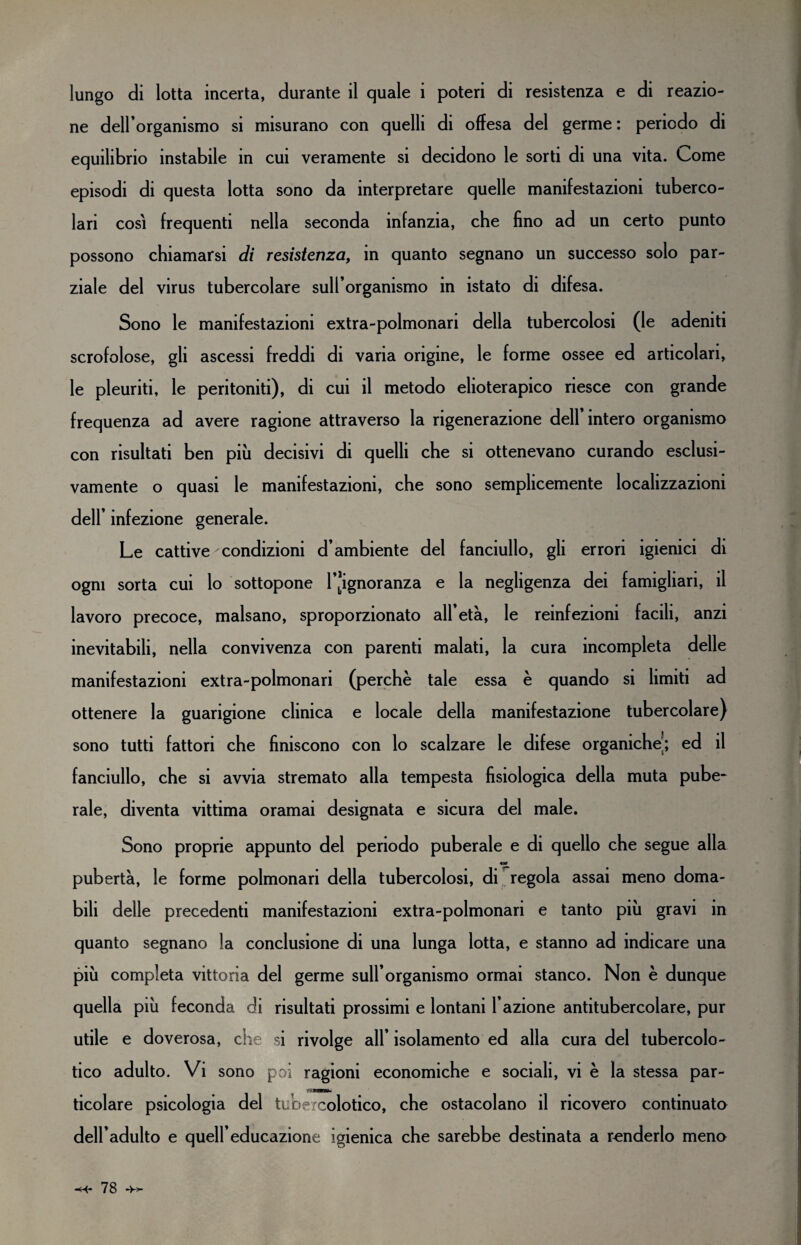 reazio- lungo di lotta incerta, durante il quale i poteri di resistenza e di ne dell’organismo si misurano con quelli di offesa del germe : periodo di equilibrio instabile in cui veramente si decidono le sorti di una vita. Come episodi di questa lotta sono da interpretare quelle manifestazioni tuberco¬ lari così frequenti nella seconda infanzia, che fino ad un certo punto possono chiamarsi di resistenza, in quanto segnano un successo solo par¬ ziale del virus tubercolare suH’organismo in istato di difesa. Sono le manifestazioni extra-polmonari della tubercolosi (le ademti scrofolose, gli ascessi freddi di varia origine, le forme ossee ed articolari, le pleuriti, le peritoniti), di cui il metodo elioterapico riesce con grande frequenza ad avere ragione attraverso la rigenerazione dell’intero organismo con risultati ben più decisivi di quelli che si ottenevano curando esclusi¬ vamente o quasi le manifestazioni, che sono semplicemente localizzazioni dell’ infezione generale. Le cattive condizioni d’ambiente del fanciullo, gli errori igienici di ogni sorta cui lo sottopone l’ignoranza e la negligenza dei famigliari, il lavoro precoce, malsano, sproporzionato all’età, le reinfezioni facili, anzi inevitabili, nella convivenza con parenti malati, la cura incompleta delle manifestazioni extra-polmonari (perchè tale essa è quando si limiti ad ottenere la guarigione clinica e locale della manifestazione tubercolare) sono tutti fattori che finiscono con lo scalzare le difese organiche’; ed il fanciullo, che si avvia stremato alla tempesta fisiologica della muta pube¬ rale, diventa vittima oramai designata e sicura del male. Sono proprie appunto del periodo puberale e di quello che segue alla pubertà, le forme polmonari della tubercolosi, di regola assai meno doma¬ bili delle precedenti manifestazioni extra-polmonari e tanto più gravi in quanto segnano la conclusione di una lunga lotta, e stanno ad indicare una più completa vittoria del germe sull’organismo ormai stanco. Non è dunque quella più feconda di risultati prossimi e lontani l’azione antitubercolare, pur utile e doverosa, che si rivolge all’ isolamento ed alla cura del tubercolo¬ tico adulto. Vi sono poi ragioni economiche e sociali, vi è la stessa par¬ ticolare psicologia del tubercolotico, che ostacolano il ricovero continuato dell’adulto e quell’educazione igienica che sarebbe destinata a renderlo meno