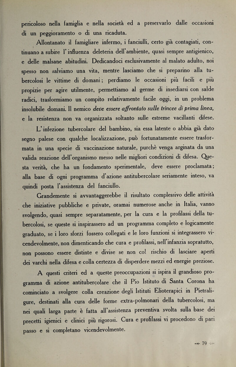 pericoloso nella famiglia e nella società ed a preservarlo dalle occasioni di un peggioramento o di una ricaduta. Allontanato il famigliare infermo, i fanciulli, certo già contagiati, con¬ tinuano a subire l’influenza deleteria deH’ambiente, quasi sempre antigienico, e delle malsane abitudini. Dedicandoci esclusivamente al malato adulto, noi spesso non salviamo una vita, mentre lasciamo che si preparino alla tu¬ bercolosi le vittime di domani ; perdiamo le occasioni più facili e più propizie per agire utilmente, permettiamo al germe di insediarsi con salde radici, trasformiamo un compito relativamente facile oggi, in un problema insolubile domani. 11 nemico deve essere affrontato sulle trincee di prima linea, e la resistenza non va organizzata soltanto sulle estreme vacillanti difese. L’infezione tubercolare del bambino, sia essa latente o abbia già dato segno palese con qualche localizzazione, può fortunatamente essere trasfor¬ mata in una specie di vaccinazione naturale, purché venga arginata da una valida reazione dell organismo messo nelle migliori condizioni di difesa. Que¬ sta verità, che ha un fondamento sperimentale, deve essere proclamata; alla base di ogni programma d azione antitubercolare seriamente inteso, va quindi posta l’assistenza del fanciullo. Grandemente si avvantaggerebbe il risultato complessivo delle attività che iniziative pubbliche e private, oramai numerose anche in Italia, vanno svolgendo, quasi sempre separatamente, per la cura e la profilassi della tu¬ bercolosi, se queste si inspirassero ad un programma completo e logicamente graduato, se i loro sforzi fossero collegati e le loro funzioni si integrassero vi¬ cendevolmente, non dimenticando che cura e profilassi, nell’infanzia sopratutto, non possono essere distinte e divise se non col rischio di lasciare aperti dei varchi nella difesa e colla certezza di disperdere mezzi ed energie preziose. A questi criteri ed a queste preoccupazioni si ispira il grandioso pro¬ gramma di azione antitubercolare che il Pio Istituto di Santa Corona ha cominciato a svolgere colla creazione degli Istituti Elioterapici in Pietrali- gure, destinati alla cura delle forme extra-polmonari della tubercolosi, ma nei quali larga parte è fatta all’assistenza preventiva svolta sulla base dei precetti igienici e clinici più rigorosi. Cura e profilassi vi procedono di pan passo e si completano vicendevolmente.