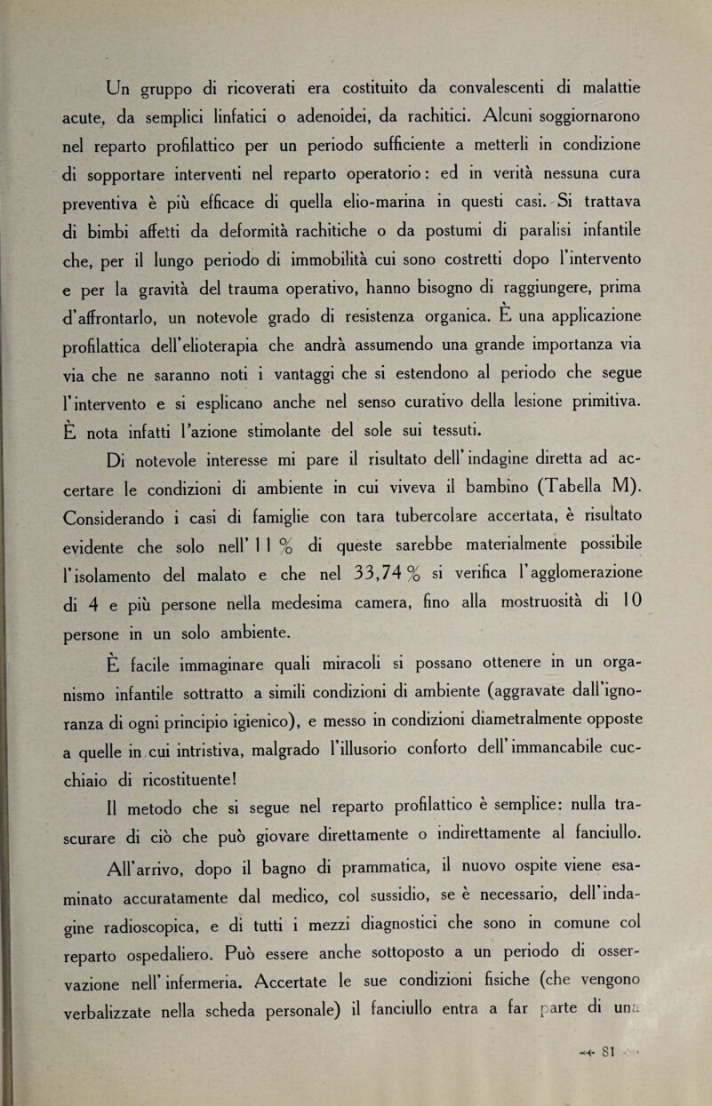 Un gruppo di ricoverati era costituito da convalescenti di malattie acute, da semplici linfatici o adenoidei, da rachitici. Alcuni soggiornarono nel reparto profilattico per un periodo sufficiente a metterli in condizione di sopportare interventi nel reparto operatorio : ed in verità nessuna cura preventiva è più efficace di quella elio-marina in questi casi. Si trattava di bimbi affetti da deformità rachitiche o da postumi di paralisi infantile che, per il lungo periodo di immobilità cui sono costretti dopo l’intervento e per la gravità del trauma operativo, hanno bisogno di raggiungere, prima d’affrontarlo, un notevole grado di resistenza organica. E una applicazione profilattica dell’elioterapia che andrà assumendo una grande importanza via via che ne saranno noti i vantaggi che si estendono al periodo che segue l’intervento e si esplicano anche nel senso curativo della lesione primitiva. È nota infatti Fazione stimolante del sole sui tessuti. Di notevole interesse mi pare il risultato dell’indagine diretta ad ac¬ certare le condizioni di ambiente in cui viveva il bambino (Tabella M). Considerando i casi di famiglie con tara tubercolare accertata, è risultato evidente che solo nell’ 1 1 % di queste sarebbe materialmente possibile l’isolamento del malato e che nel 33,74 % si verifica l’agglomerazione di 4 e più persone nella medesima camera, fino alla mostruosità di 10 persone in un solo ambiente. È facile immaginare quali miracoli si possano ottenere in un orga¬ nismo infantile sottratto a simili condizioni di ambiente (aggravate dall’igno¬ ranza di ogni principio igienico), e messo in condizioni diametralmente opposte a quelle in cui intristiva, malgrado l’illusorio conforto dell immancabile cuc¬ chiaio di ricostituente! Il metodo che si segue nel reparto profilattico è semplice: nulla tra¬ scurare di ciò che può giovare direttamente o indirettamente al fanciullo. All’arrivo, dopo il bagno di prammatica, il nuovo ospite viene esa¬ minato accuratamente dal medico, col sussidio, se è necessario, dell inda¬ gine radioscopica, e di tutti i mezzi diagnostici che sono in comune col reparto ospedaliero. Può essere anche sottoposto a un periodo di osser¬ vazione nell’infermeria. Accertate le sue condizioni fisiche (che vengono verbalizzate nella scheda personale) il fanciullo entra a far parte di un:- -H* SI «: