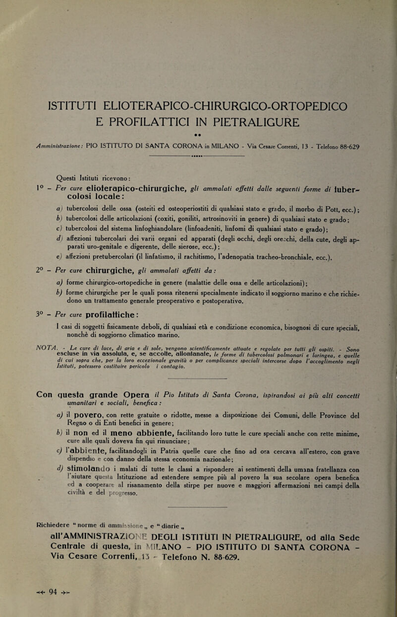 ISTITUTI ELIOTERAPICO-CHIRURGICO-ORTOPEDICO E PROFILATTICI IN PIETRALIGURE • • Amministrazione: PIO ISTITUTO DI SANTA CORONA in MILANO - Via Cesa/e Correnti, 13 - Telefono 88-629 Questi Istituti ricevono : 1° - Per cure elioierapico-chirurgiche, gli ammalati affetti dalle seguenti forme di tuber¬ colosi locale: a) tubercolosi delle ossa (osteiti ed osteoperiostiti di qualsiasi stato e grado, il morbo di Pott, ecc.) ; b) tubercolosi delle articolazioni (coxiti, goniliti, artrosinoviti in genere) di qualsiasi stato e grado; c) tubercolosi del sistema linfoghiandolare (linfoadeniti, linfomi di qualsiasi stato e grado); d) affezioni tubercolari dei varii organi ed apparati (degli occhi, degli orecchi, della cute, degli ap¬ parati uro-genitale e digerente, delle sierose, ecc,) ; e) affezioni pretubercolari (il linfatismo, il rachitismo, l’adenopatia tracheo-bronchiale, ecc.). 2° - Per cure chirurgiche, gli ammalati affetti da : a) forme chirurgico-ortopediche in genere (malattie delle ossa e delle articolazioni); b) forme chirurgiche per le quali possa ritenersi specialmente indicato il soggiorno marino e che richie¬ dono un trattamento generale preoperativo e postoperativo. 3° - Per cure profilattiche : I casi di soggetti fisicamente deboli, di qualsiasi età e condizione economica, bisognosi di cure speciali, nonché di soggiorno climatico marino. NOTA. - Le cure di luce, di aria e di sole, vengono scientificamente attuate e regolate per tutti gli ospiti. - Sono escluse in via assoluta, e, se accolte, allontanate, le forme di tubercolosi polmonari e laringea, e quelle di cui sopra che, per la loro eccezionale gravità o per complicanze speciali intercorse dopo l’accoglimento negli Istituti, potessero costituire pericolo i contagio. Con guesta grande Opera il Pio Istituto di Santa Corona, ispirandosi ai più alti concetti umanitari e sociali, benefica : a) il povero, con rette gratuite o ridotte, messe a disposizione dei Comuni, delle Province del Regno o di Enti benefici in genere; b) il non ed il meno abbiente, facilitando loro tutte le cure speciali anche con rette minime, cure alle quali doveva fin qui rinunciare ; c) 1 abbiente, facilitandogli in Patria quelle cure che fino ad ora cercava all’estero, con grave dispendio e con danno della stessa economia nazionale; d) stimolando i malati di tutte le classi a rispondere ai sentimenti della umana fratellanza con ! aiutare questa Istituzione ad estendere sempre più al povero la sua secolare opera benefica ' d a cooperare al risanamento della stirpe per nuove e maggiori affermazioni nei campi della civiltà e del progresso. Richiedere “norme di ammissione,, e “diarie,, all’AMMINISTRAZIONE DEGLI ISTITUTI IN PIETRALIGURE, od alla Sede Centrale di guesta, iri MILANO - PIO ISTITUTO DI SANTA CORONA - Via Cesare Correnti, 13 - Telefono N. 88 629.