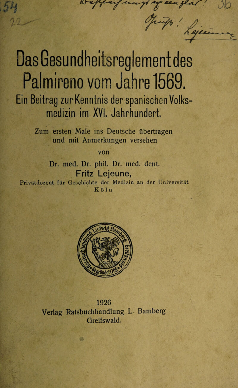 0 ijT Das Gesundheitsreglementdes Palmirenovom Jahre 1569. Ein Boitrag zur Kenntnis der spanischen Volks¬ medizin im XVI. Jahrhundert. Zum ersten Male ins Deutsche übertragen und mit Anmerkungen versehen von Dr. med. Dr. phil. Dr. med. dent. Fritz Lejeune, Privatdozent für Geschichte der Medizin an der Universität Köln 1926 Verlag Ratsbuchhandlung L. Bamberg Greifswald.