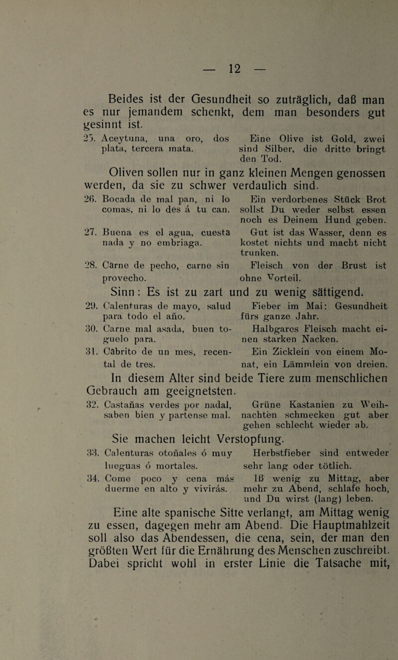 Beides ist der Gesundheit so zuträglich, daß man es nur jemandem schenkt, dem man besonders gut gesinnt ist. 25. Aceytuna, una oro, dos Eine Olive ist Gold, zwei plata, tercera rnata. sind Silber, die dritte bringt den Tod. Oliven sollen nur in ganz kleinen Mengen genossen werden, da sie zu schwer verdaulich sind. 26. Bocada de mal pan. ni lo cornas, ni lo des a tu can. 27. Buena es el agua, cuesta nada y no embriaga. Ein verdorbenes Stück Brot sollst Du weder selbst essen noch es Deinem Hund geben. Gut ist das Wasser, denn es kostet nichts und macht nicht trunken. 28. Garne de pecho, carne sin Fleisch von der Brust ist provecho. ohne Vorteil. Sinn : Es ist zu zart und zu wenig sättigend. 20. Calenturas de mayo, salud Fieber im Mai: Gesundheit para todo el ano. fürs ganze Jahr. 30. Carne mal asada, buen to- Halbgares Fleisch macht ei- guelo para. nen starken Nacken. 31. Cabrito de un mes, recen- Ein Zicklein von einem Mo- tal de tres. nat, ein Lämmlein von dreien. In diesem Alter sind beide Tiere zum menschlichen Gebrauch am geeignetsten. 32. Castanas verdes por nadal, Grüne Kastanien zu Weih- saben bien y partense mal. nachten schmecken gut aber gehen schlecht wieder ab. Sie machen leicht Verstopfung. 33. Calenturas otoiiales ö muy Herbstfieber sind entweder lueguas 6 mortales. sehr lang oder tötlich. 34. Come poco y cena mäs Iß wenig zu Mittag, aber duerme en alto y viviräs. mehr zu Abend, schlafe hoch, und Du wirst (lang) leben. Eine alte spanische Sitte verlangt, am Mittag wenig zu essen, dagegen mehr am Abend. Die Hauptmahlzeit soll also das Abendessen, die cena, sein, der man den größten Wert für die Ernährung des Menschen zuschreibt. Dabei spricht wohl in erster Linie die Tatsache mit,