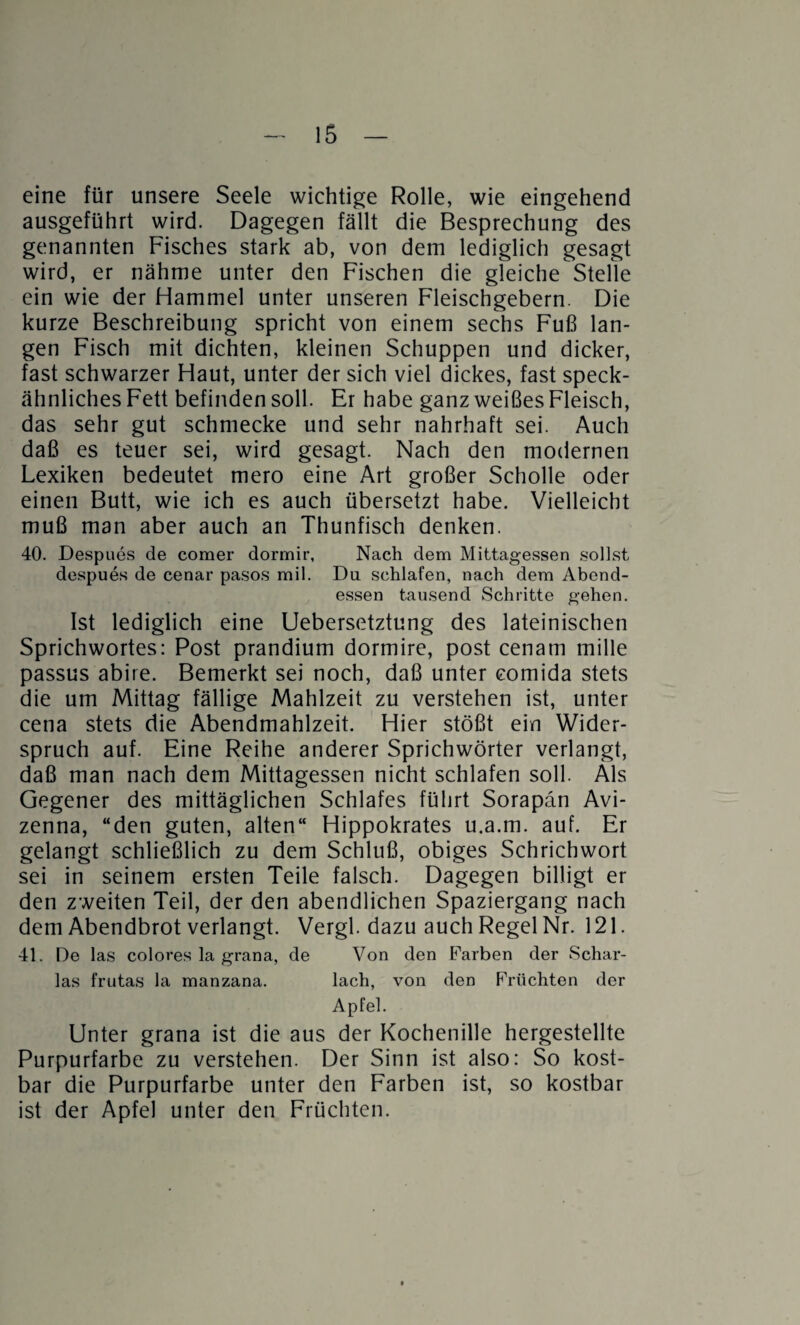 eine für unsere Seele wichtige Rolle, wie eingehend ausgeführt wird. Dagegen fällt die Besprechung des genannten Fisches stark ab, von dem lediglich gesagt wird, er nähme unter den Fischen die gleiche Stelle ein wie der Hammel unter unseren Fleischgebern. Die kurze Beschreibung spricht von einem sechs Fuß lan¬ gen Fisch mit dichten, kleinen Schuppen und dicker, fast schwarzer Haut, unter der sich viel dickes, fast speck¬ ähnliches Fett befinden soll. Er habe ganz weißes Fleisch, das sehr gut schmecke und sehr nahrhaft sei. Auch daß es teuer sei, wird gesagt. Nach den modernen Lexiken bedeutet mero eine Art großer Scholle oder einen Butt, wie ich es auch übersetzt habe. Vielleicht muß man aber auch an Thunfisch denken. 40. Despues de comer dormir. Nach dem Mittagessen sollst despues de cenar pasos mil. Du schlafen, nach dem Abend¬ essen tausend Schritte gehen. Ist lediglich eine Uebersetztung des lateinischen Sprichwortes: Post prandium dormire, post cenam mille passus abire. Bemerkt sei noch, daß unter comida stets die um Mittag fällige Mahlzeit zu verstehen ist, unter cena stets die Abendmahlzeit. Hier stößt ein Wider¬ spruch auf. Eine Reihe anderer Sprichwörter verlangt, daß man nach dem Mittagessen nicht schlafen soll. Als Gegener des mittäglichen Schlafes führt Sorapan Avi- zenna, “den guten, alten“ Hippokrates u.a.m. auf. Er gelangt schließlich zu dem Schluß, obiges Schrichwort sei in seinem ersten Teile falsch. Dagegen billigt er den zweiten Teil, der den abendlichen Spaziergang nach dem Abendbrot verlangt. Vergl. dazu auch Regel Nr. 121. 41. De las colores la grana, de Von den Farben der Schar¬ las frutas la manzana. lach, von den Früchten der Apfel. Unter grana ist die aus der Kochenille hergestellte Purpurfarbe zu verstehen. Der Sinn ist also: So kost¬ bar die Purpurfarbe unter den Farben ist, so kostbar ist der Apfel unter den Früchten.