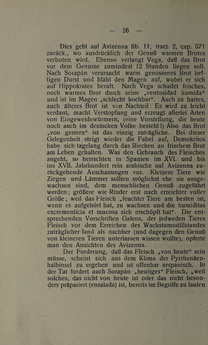 Dies geht auf Avizenna lib. 11, tract. 2, cap. 571 zurück., wo ausdrücklich der Genuß warmen Brotes verboten wird. Ebenso verlangt Vega, daß das Brot vor dem Genüsse zumindest 12 Stunden liegen soll. Nach Sorapän verursacht warm genossenes Brot hef¬ tigen Durst und bläht den Magen auf, wobei er sich auf Hippokrates beruft. Nach Vega schadet frisches, noch warmes Brot durch seine „ventosidad humida“ und ist im Magen „schlecht kochbar“. Auch zu hartes, auch älteres Brot ist von Nachteil: Es wird zu leicht verdaut, macht Verstopfung und erzeugt allerlei Arten von Eingeweidewürmern, (eine Vorstellung, die heute noch auch im deutschen Volke besteht!) Also das Brot „von gestern“ ist das einzig zuträgliche. Bei dieser Gelegenheit steigt wieder die Fabel auf, Demokritos habe sich tagelang durch das Riechen an frischem Brot am Leben gehalten. Was den Gebrauch des Fleisches angeht, so herrschten in Spanien im XVI. und bis ins XVII. Jahrhundert rein arabische auf Avizenna zu¬ rückgehende Anschauungen vor. Kleinere Tiere wie Ziegen und Lämmer sollten möglichst ehe sie ausge¬ wachsen sind, dem menschlichen Genuß zugeführt werden ; größere wie Rinder erst nach erreichter voller Größe; weil das Fleisch „feuchter Tiere am besten ist, wenn es aufgehört hat, zu wachsen und die humiditas excrementicia et mucosa sich erschöpft hat“. Die ent¬ sprechenden Vorschriften Galens, der jedweden Tieres Fleisch vor dem Erreichen des Wachstumsstillstandes zuträglicher fand als nachher (und dagegen den Genuß von kleineren Tieren unterlassen wissen wollte), opferte man den Ansichten des Avizenna. Der Forderung, daß das Fleisch „von heute“ sein müsse, scheint sich aus dem Klima der Pyrrhenäen- halbinsel zu ergeben und ist offenbar urspanisch. In der Tat fordert auch Sorapän „heutiges“ Fleisch, „weil solches, das nicht von heute ist oder das nicht beson¬ ders präpariert (ensalada) ist, bereits im Begriffe zu faulen