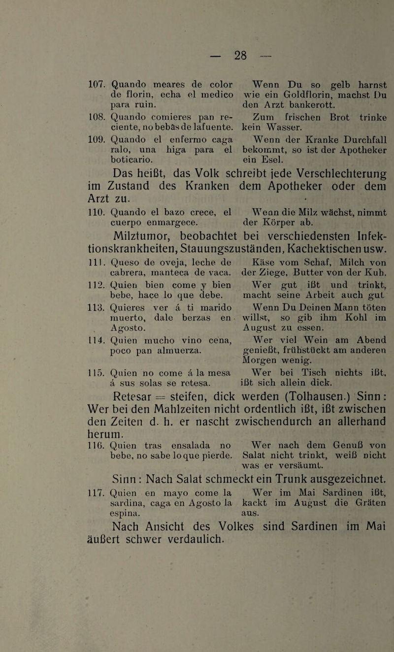 107. Quando meares de color Wenn Du so gelb harnst de florin, echa el raedico wie ein Goldflorin, machst Du para ruin. den Arzt bankerott. 108. Quando comieres pan re- Zum frischen Brot trinke ciente, no bebäs de lafuente. kein Wasser. 109. Quando el enfermo caga Wenn der Kranke Durchfall ralo, una higa para el bekommt, so ist der Apotheker boticario. ein Esel. Das heißt, das Volk schreibt jede Verschlechterung im Zustand des Kranken dem Apotheker oder dem Arzt zu. 110. Quando el bazo crece, el Wenn die Milz wächst, nimmt cuerpo enmargece. der Körper ab. Milztumor, beobachtet bei verschiedensten Infek¬ tionskrankheiten, Stauungszuständen, Kachektischen usw. 111. Queso de oveja, leche de cabrera, manteca de vaca. 112. Quien bien come j bien bebe, hace lo que debe. 113. Quieres ver a ti marido muerto, dale berzas en Agosto. 114. Quien mucho vino cena, poco pan almuerza. 115. Quien no come ä la mesa ä sus solas se rotesa. Käse vom Schaf, Milch von der Ziege, Butter von der Kuh. Wer gut ißt und trinkt, macht seine Arbeit auch gut Wenn Du Deinen Mann töten willst, so gib ihm Kohl im August zu essen. Wer viel Wein am Abend genießt, frühstückt am anderen Morgen wenig. Wer bei Tisch nichts ißt, ißt sich allein dick. Retesar = steifen, dick werden (Tolhausen.) Sinn: Wer bei den Mahlzeiten nicht ordentlich ißt, ißt zwischen den Zeiten d. h. er nascht zwischendurch an allerhand herum. 116. Quien tras ensalada no Wer nach dem Genuß von bebe, no sabe lo que pierde. Salat nicht trinkt, weiß nicht was er versäumt. Sinn : Nach Salat schmecktein Trunk ausgezeichnet. 117. Quien en mayo come la Wer im Mai Sardinen ißt, sardina, caga en Agosto la kackt im August die Gräten espina. aus. Nach Ansicht des Volkes sind Sardinen im Mai äußert schwer verdaulich.
